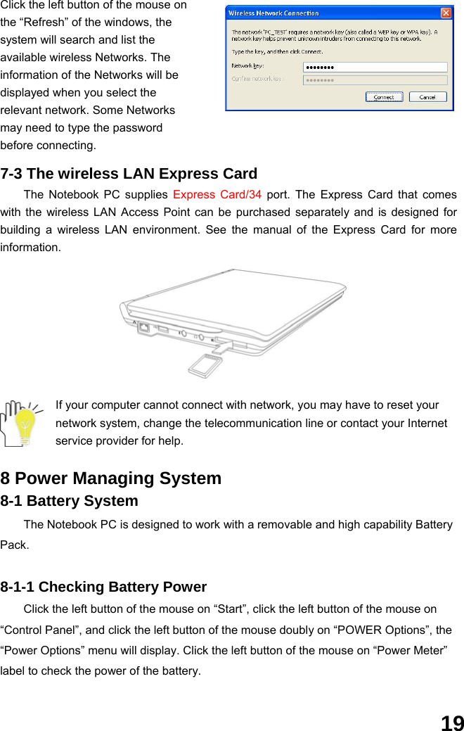  19 Click the left button of the mouse on the “Refresh” of the windows, the system will search and list the available wireless Networks. The information of the Networks will be displayed when you select the relevant network. Some Networks may need to type the password before connecting.  7-3 The wireless LAN Express Card The Notebook PC supplies Express Card/34 port. The Express Card that comes with the wireless LAN Access Point can be purchased separately and is designed for building a wireless LAN environment. See the manual of the Express Card for more information.       If your computer cannot connect with network, you may have to reset your network system, change the telecommunication line or contact your Internet service provider for help.  8 Power Managing System 8-1 Battery System The Notebook PC is designed to work with a removable and high capability Battery Pack.  8-1-1 Checking Battery Power Click the left button of the mouse on “Start”, click the left button of the mouse on “Control Panel”, and click the left button of the mouse doubly on “POWER Options”, the “Power Options” menu will display. Click the left button of the mouse on “Power Meter” label to check the power of the battery.  