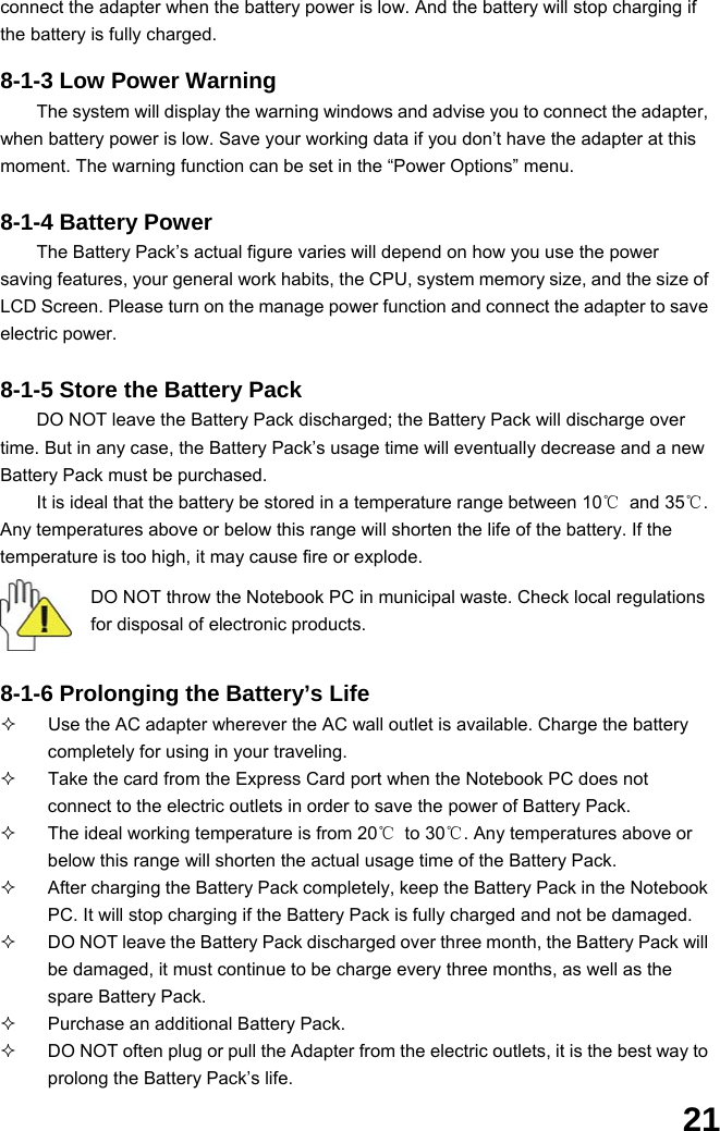  21 connect the adapter when the battery power is low. And the battery will stop charging if the battery is fully charged.  8-1-3 Low Power Warning The system will display the warning windows and advise you to connect the adapter, when battery power is low. Save your working data if you don’t have the adapter at this moment. The warning function can be set in the “Power Options” menu.  8-1-4 Battery Power The Battery Pack’s actual figure varies will depend on how you use the power saving features, your general work habits, the CPU, system memory size, and the size of LCD Screen. Please turn on the manage power function and connect the adapter to save electric power.    8-1-5 Store the Battery Pack DO NOT leave the Battery Pack discharged; the Battery Pack will discharge over time. But in any case, the Battery Pack’s usage time will eventually decrease and a new Battery Pack must be purchased. It is ideal that the battery be stored in a temperature range between 10℃ and 35℃. Any temperatures above or below this range will shorten the life of the battery. If the temperature is too high, it may cause fire or explode.  DO NOT throw the Notebook PC in municipal waste. Check local regulations for disposal of electronic products.   8-1-6 Prolonging the Battery’s Life   Use the AC adapter wherever the AC wall outlet is available. Charge the battery completely for using in your traveling.   Take the card from the Express Card port when the Notebook PC does not connect to the electric outlets in order to save the power of Battery Pack.   The ideal working temperature is from 20℃ to 30℃. Any temperatures above or below this range will shorten the actual usage time of the Battery Pack.   After charging the Battery Pack completely, keep the Battery Pack in the Notebook PC. It will stop charging if the Battery Pack is fully charged and not be damaged.     DO NOT leave the Battery Pack discharged over three month, the Battery Pack will be damaged, it must continue to be charge every three months, as well as the spare Battery Pack.   Purchase an additional Battery Pack.   DO NOT often plug or pull the Adapter from the electric outlets, it is the best way to prolong the Battery Pack’s life. 