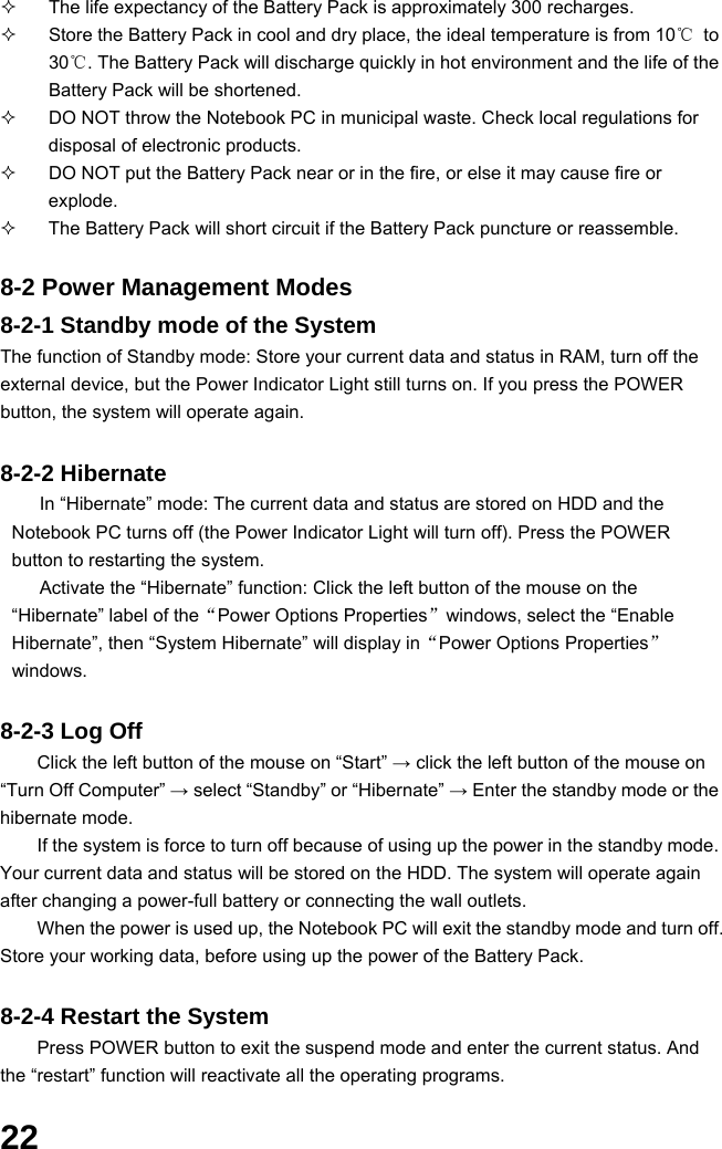  22   The life expectancy of the Battery Pack is approximately 300 recharges.   Store the Battery Pack in cool and dry place, the ideal temperature is from 10℃ to 30℃. The Battery Pack will discharge quickly in hot environment and the life of the Battery Pack will be shortened.   DO NOT throw the Notebook PC in municipal waste. Check local regulations for disposal of electronic products.   DO NOT put the Battery Pack near or in the fire, or else it may cause fire or explode.   The Battery Pack will short circuit if the Battery Pack puncture or reassemble.   8-2 Power Management Modes 8-2-1 Standby mode of the System The function of Standby mode: Store your current data and status in RAM, turn off the external device, but the Power Indicator Light still turns on. If you press the POWER button, the system will operate again.  8-2-2 Hibernate In “Hibernate” mode: The current data and status are stored on HDD and the Notebook PC turns off (the Power Indicator Light will turn off). Press the POWER button to restarting the system. Activate the “Hibernate” function: Click the left button of the mouse on the “Hibernate” label of the“Power Options Properties”windows, select the “Enable Hibernate”, then “System Hibernate” will display in“Power Options Properties” windows.  8-2-3 Log Off Click the left button of the mouse on “Start” → click the left button of the mouse on “Turn Off Computer” → select “Standby” or “Hibernate” → Enter the standby mode or the hibernate mode. If the system is force to turn off because of using up the power in the standby mode. Your current data and status will be stored on the HDD. The system will operate again after changing a power-full battery or connecting the wall outlets. When the power is used up, the Notebook PC will exit the standby mode and turn off. Store your working data, before using up the power of the Battery Pack.  8-2-4 Restart the System Press POWER button to exit the suspend mode and enter the current status. And the “restart” function will reactivate all the operating programs.  