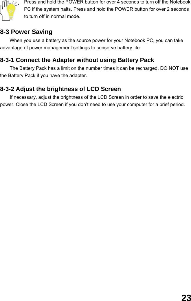  23 Press and hold the POWER button for over 4 seconds to turn off the Notebook PC if the system halts. Press and hold the POWER button for over 2 seconds to turn off in normal mode.  8-3 Power Saving When you use a battery as the source power for your Notebook PC, you can take advantage of power management settings to conserve battery life.    8-3-1 Connect the Adapter without using Battery Pack The Battery Pack has a limit on the number times it can be recharged. DO NOT use the Battery Pack if you have the adapter.    8-3-2 Adjust the brightness of LCD Screen If necessary, adjust the brightness of the LCD Screen in order to save the electric power. Close the LCD Screen if you don’t need to use your computer for a brief period.                     