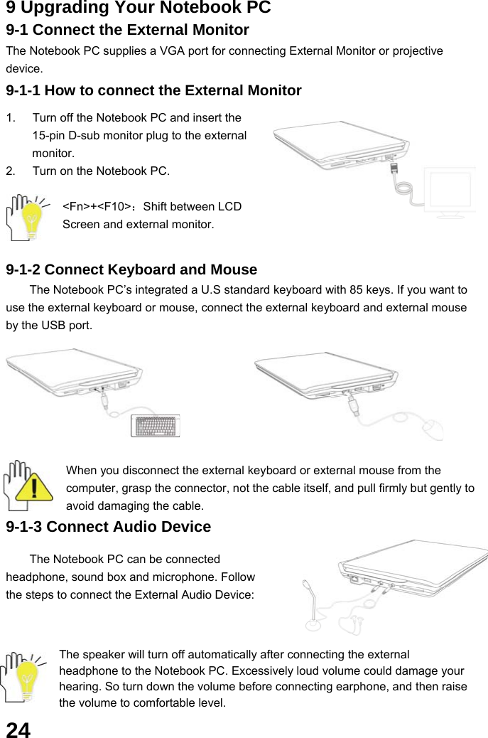  24 9 Upgrading Your Notebook PC 9-1 Connect the External Monitor The Notebook PC supplies a VGA port for connecting External Monitor or projective device. 9-1-1 How to connect the External Monitor  1.  Turn off the Notebook PC and insert the 15-pin D-sub monitor plug to the external monitor. 2.  Turn on the Notebook PC.  &lt;Fn&gt;+&lt;F10&gt;：Shift between LCD Screen and external monitor.  9-1-2 Connect Keyboard and Mouse The Notebook PC’s integrated a U.S standard keyboard with 85 keys. If you want to use the external keyboard or mouse, connect the external keyboard and external mouse by the USB port.           When you disconnect the external keyboard or external mouse from the computer, grasp the connector, not the cable itself, and pull firmly but gently to avoid damaging the cable. 9-1-3 Connect Audio Device  The Notebook PC can be connected headphone, sound box and microphone. Follow the steps to connect the External Audio Device:      The speaker will turn off automatically after connecting the external headphone to the Notebook PC. Excessively loud volume could damage your hearing. So turn down the volume before connecting earphone, and then raise the volume to comfortable level. 