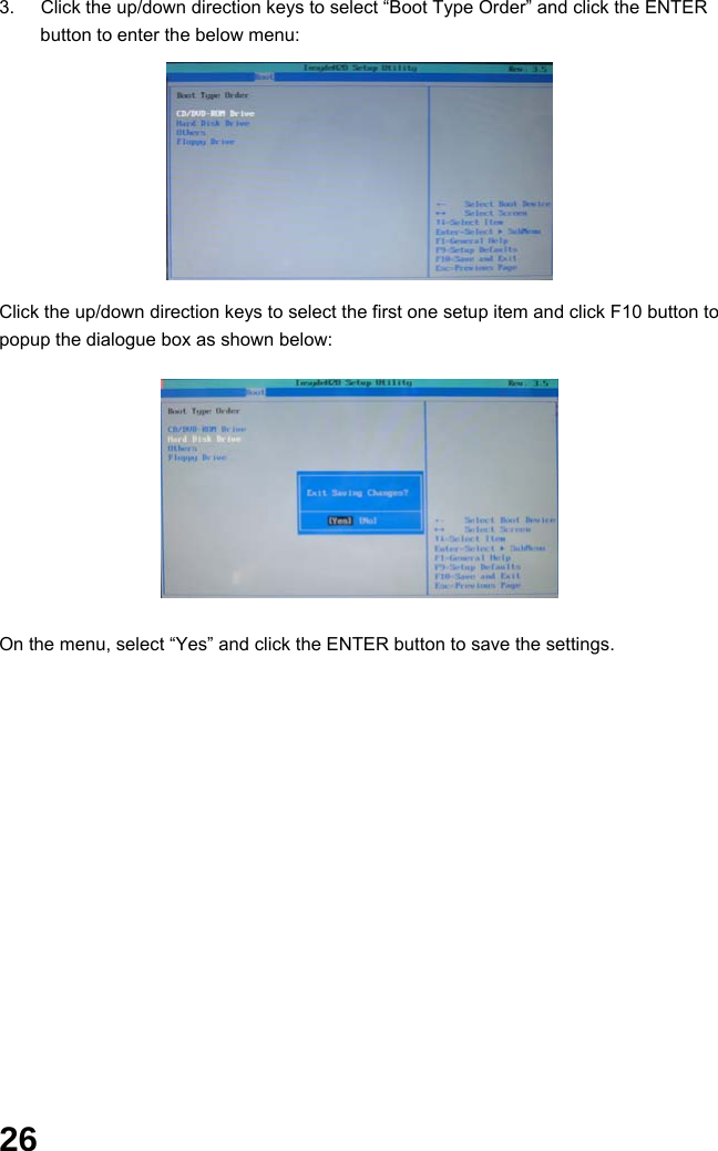  26 3.  Click the up/down direction keys to select “Boot Type Order” and click the ENTER button to enter the below menu:          Click the up/down direction keys to select the first one setup item and click F10 button to popup the dialogue box as shown below:             On the menu, select “Yes” and click the ENTER button to save the settings.                 