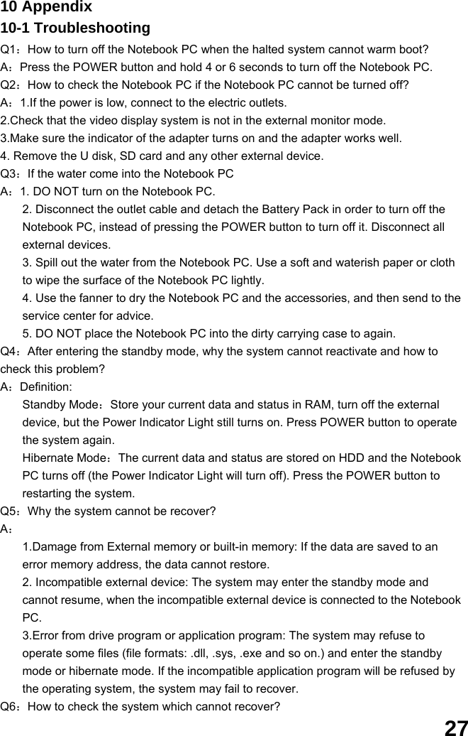  27 10 Appendix 10-1 Troubleshooting Q1：How to turn off the Notebook PC when the halted system cannot warm boot? A：Press the POWER button and hold 4 or 6 seconds to turn off the Notebook PC. Q2：How to check the Notebook PC if the Notebook PC cannot be turned off? A：1.If the power is low, connect to the electric outlets. 2.Check that the video display system is not in the external monitor mode. 3.Make sure the indicator of the adapter turns on and the adapter works well.   4. Remove the U disk, SD card and any other external device. Q3：If the water come into the Notebook PC A：1. DO NOT turn on the Notebook PC. 2. Disconnect the outlet cable and detach the Battery Pack in order to turn off the Notebook PC, instead of pressing the POWER button to turn off it. Disconnect all external devices. 3. Spill out the water from the Notebook PC. Use a soft and waterish paper or cloth to wipe the surface of the Notebook PC lightly. 4. Use the fanner to dry the Notebook PC and the accessories, and then send to the service center for advice. 5. DO NOT place the Notebook PC into the dirty carrying case to again. Q4：After entering the standby mode, why the system cannot reactivate and how to check this problem? A：Definition: Standby Mode：Store your current data and status in RAM, turn off the external device, but the Power Indicator Light still turns on. Press POWER button to operate the system again. Hibernate Mode：The current data and status are stored on HDD and the Notebook PC turns off (the Power Indicator Light will turn off). Press the POWER button to restarting the system. Q5：Why the system cannot be recover? A： 1.Damage from External memory or built-in memory: If the data are saved to an error memory address, the data cannot restore. 2. Incompatible external device: The system may enter the standby mode and cannot resume, when the incompatible external device is connected to the Notebook PC. 3.Error from drive program or application program: The system may refuse to operate some files (file formats: .dll, .sys, .exe and so on.) and enter the standby mode or hibernate mode. If the incompatible application program will be refused by the operating system, the system may fail to recover. Q6：How to check the system which cannot recover? 