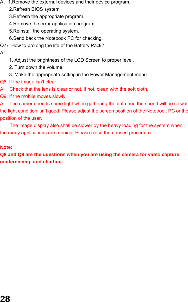  28 A：1.Remove the external devices and their device program. 2.Refresh BIOS system 3.Refresh the appropriate program. 4.Remove the error application program. 5.Reinstall the operating system. 6.Send back the Notebook PC for checking. Q7：How to prolong the life of the Battery Pack? A： 1. Adjust the brightness of the LCD Screen to proper level. 2. Turn down the volume. 3. Make the appropriate setting in the Power Management menu. Q8: If the image isn’t clear   A:    Check that the lens is clear or not, if not, clean with the soft cloth. Q9: If the mobile moves slowly A:    The camera needs some light when gathering the data and the speed will be slow if the light condition isn’t good. Please adjust the screen position of the Notebook PC or the position of the user. The image display also shall be slower by the heavy loading for the system when the many applications are running. Please close the unused procedure.    Note:  Q8 and Q9 are the questions when you are using the camera for video capture, conferencing, and chatting.             