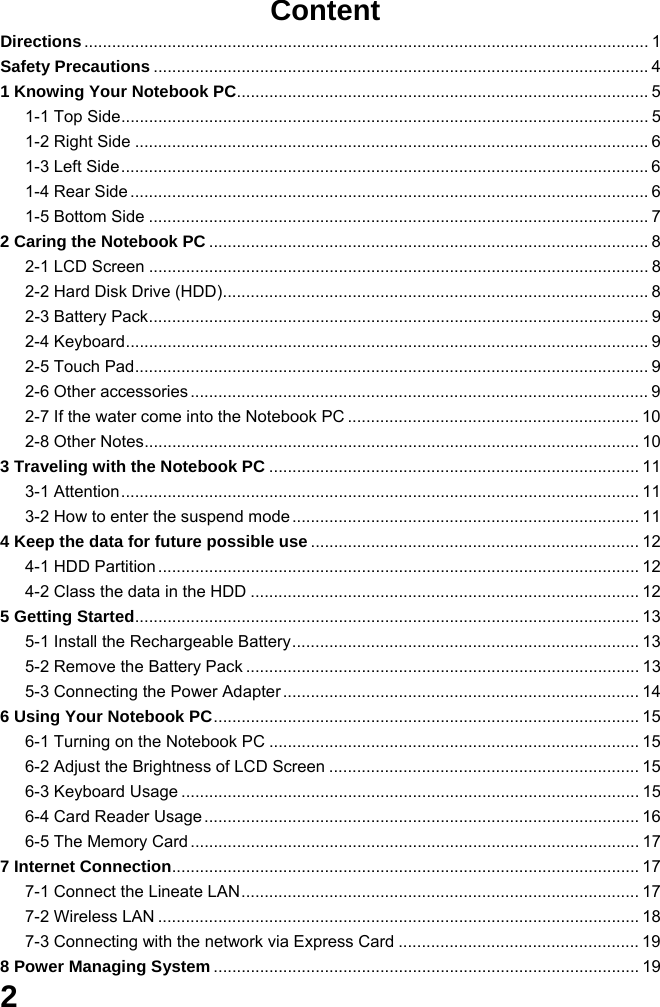  2  Content Directions.......................................................................................................................... 1 Safety Precautions ........................................................................................................... 4 1 Knowing Your Notebook PC......................................................................................... 5 1-1 Top Side.................................................................................................................. 5 1-2 Right Side ............................................................................................................... 6 1-3 Left Side.................................................................................................................. 6 1-4 Rear Side ................................................................................................................ 6 1-5 Bottom Side ............................................................................................................ 7 2 Caring the Notebook PC ............................................................................................... 8 2-1 LCD Screen ............................................................................................................ 8 2-2 Hard Disk Drive (HDD)............................................................................................ 8 2-3 Battery Pack............................................................................................................ 9 2-4 Keyboard................................................................................................................. 9 2-5 Touch Pad............................................................................................................... 9 2-6 Other accessories ................................................................................................... 9 2-7 If the water come into the Notebook PC ............................................................... 10 2-8 Other Notes........................................................................................................... 10 3 Traveling with the Notebook PC ................................................................................ 11 3-1 Attention................................................................................................................ 11 3-2 How to enter the suspend mode ........................................................................... 11 4 Keep the data for future possible use ....................................................................... 12 4-1 HDD Partition ........................................................................................................ 12 4-2 Class the data in the HDD .................................................................................... 12 5 Getting Started............................................................................................................. 13 5-1 Install the Rechargeable Battery........................................................................... 13 5-2 Remove the Battery Pack ..................................................................................... 13 5-3 Connecting the Power Adapter ............................................................................. 14 6 Using Your Notebook PC............................................................................................ 15 6-1 Turning on the Notebook PC ................................................................................ 15 6-2 Adjust the Brightness of LCD Screen ................................................................... 15 6-3 Keyboard Usage ................................................................................................... 15 6-4 Card Reader Usage .............................................................................................. 16 6-5 The Memory Card ................................................................................................. 17 7 Internet Connection..................................................................................................... 17 7-1 Connect the Lineate LAN...................................................................................... 17 7-2 Wireless LAN ........................................................................................................ 18 7-3 Connecting with the network via Express Card .................................................... 19 8 Power Managing System ............................................................................................ 19 