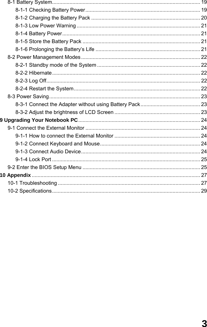  3 8-1 Battery System...................................................................................................... 19 8-1-1 Checking Battery Power............................................................................... 19 8-1-2 Charging the Battery Pack ........................................................................... 20 8-1-3 Low Power Warning ..................................................................................... 21 8-1-4 Battery Power............................................................................................... 21 8-1-5 Store the Battery Pack ................................................................................. 21 8-1-6 Prolonging the Battery’s Life ........................................................................ 21 8-2 Power Management Modes .................................................................................. 22 8-2-1 Standby mode of the System ....................................................................... 22 8-2-2 Hibernate...................................................................................................... 22 8-2-3 Log Off.......................................................................................................... 22 8-2-4 Restart the System....................................................................................... 22 8-3 Power Saving........................................................................................................ 23 8-3-1 Connect the Adapter without using Battery Pack ......................................... 23 8-3-2 Adjust the brightness of LCD Screen ........................................................... 23 9 Upgrading Your Notebook PC.................................................................................... 24 9-1 Connect the External Monitor ............................................................................... 24 9-1-1 How to connect the External Monitor ........................................................... 24 9-1-2 Connect Keyboard and Mouse..................................................................... 24 9-1-3 Connect Audio Device.................................................................................. 24 9-1-4 Lock Port ...................................................................................................... 25 9-2 Enter the BIOS Setup Menu ................................................................................. 25 10 Appendix .................................................................................................................... 27 10-1 Troubleshooting .................................................................................................. 27 10-2 Specifications...................................................................................................... 29               