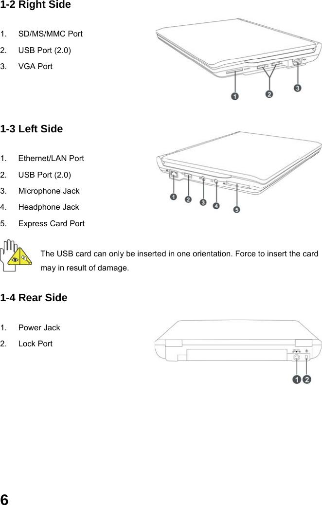  6 1-2 Right Side  1. SD/MS/MMC Port 2.  USB Port (2.0) 3. VGA Port    1-3 Left Side  1. Ethernet/LAN Port 2.  USB Port (2.0) 3. Microphone Jack 4. Headphone Jack 5.  Express Card Port The USB card can only be inserted in one orientation. Force to insert the card may in result of damage. 1-4 Rear Side  1. Power Jack 2. Lock Port      