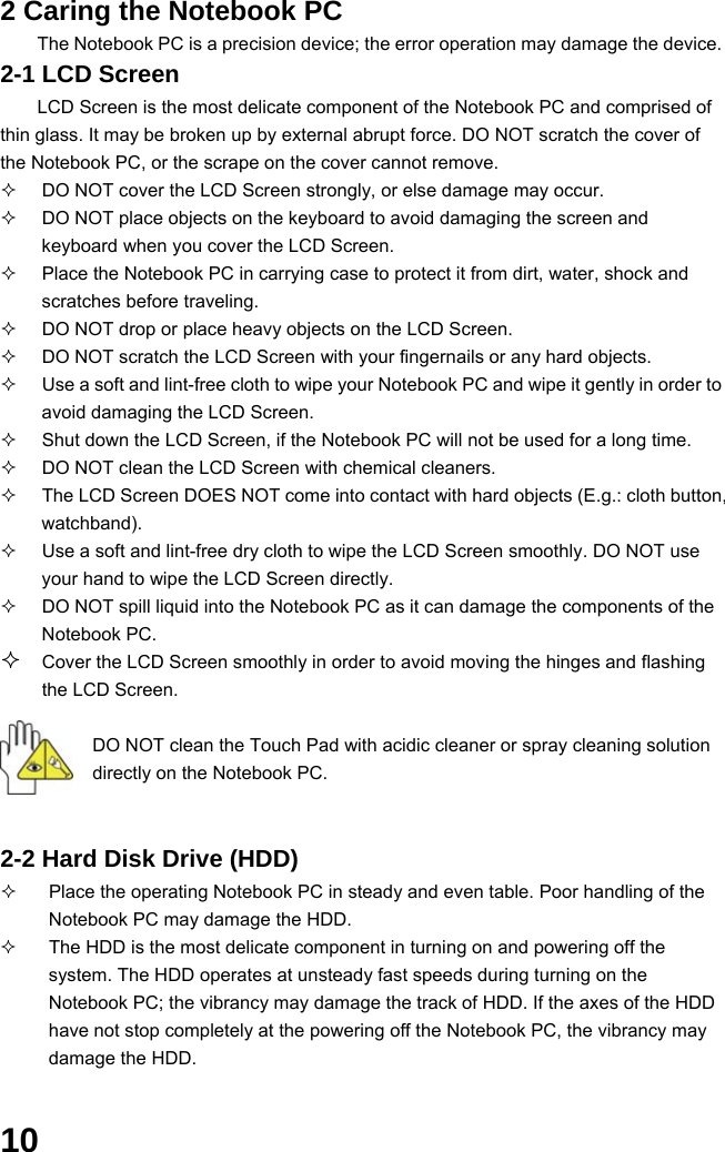  10 2 Caring the Notebook PC The Notebook PC is a precision device; the error operation may damage the device. 2-1 LCD Screen LCD Screen is the most delicate component of the Notebook PC and comprised of thin glass. It may be broken up by external abrupt force. DO NOT scratch the cover of the Notebook PC, or the scrape on the cover cannot remove.     DO NOT cover the LCD Screen strongly, or else damage may occur.     DO NOT place objects on the keyboard to avoid damaging the screen and keyboard when you cover the LCD Screen.   Place the Notebook PC in carrying case to protect it from dirt, water, shock and scratches before traveling.     DO NOT drop or place heavy objects on the LCD Screen.   DO NOT scratch the LCD Screen with your fingernails or any hard objects.   Use a soft and lint-free cloth to wipe your Notebook PC and wipe it gently in order to avoid damaging the LCD Screen.   Shut down the LCD Screen, if the Notebook PC will not be used for a long time.     DO NOT clean the LCD Screen with chemical cleaners.   The LCD Screen DOES NOT come into contact with hard objects (E.g.: cloth button, watchband).   Use a soft and lint-free dry cloth to wipe the LCD Screen smoothly. DO NOT use your hand to wipe the LCD Screen directly.   DO NOT spill liquid into the Notebook PC as it can damage the components of the Notebook PC.  Cover the LCD Screen smoothly in order to avoid moving the hinges and flashing the LCD Screen.   DO NOT clean the Touch Pad with acidic cleaner or spray cleaning solution directly on the Notebook PC.   2-2 Hard Disk Drive (HDD)   Place the operating Notebook PC in steady and even table. Poor handling of the Notebook PC may damage the HDD.   The HDD is the most delicate component in turning on and powering off the system. The HDD operates at unsteady fast speeds during turning on the Notebook PC; the vibrancy may damage the track of HDD. If the axes of the HDD have not stop completely at the powering off the Notebook PC, the vibrancy may damage the HDD.  