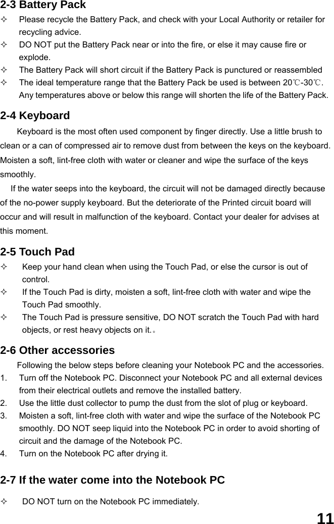  11 2-3 Battery Pack   Please recycle the Battery Pack, and check with your Local Authority or retailer for recycling advice.   DO NOT put the Battery Pack near or into the fire, or else it may cause fire or explode.   The Battery Pack will short circuit if the Battery Pack is punctured or reassembled   The ideal temperature range that the Battery Pack be used is between 20℃-30℃. Any temperatures above or below this range will shorten the life of the Battery Pack.  2-4 Keyboard Keyboard is the most often used component by finger directly. Use a little brush to clean or a can of compressed air to remove dust from between the keys on the keyboard. Moisten a soft, lint-free cloth with water or cleaner and wipe the surface of the keys smoothly.  If the water seeps into the keyboard, the circuit will not be damaged directly because of the no-power supply keyboard. But the deteriorate of the Printed circuit board will occur and will result in malfunction of the keyboard. Contact your dealer for advises at this moment.  2-5 Touch Pad   Keep your hand clean when using the Touch Pad, or else the cursor is out of control.   If the Touch Pad is dirty, moisten a soft, lint-free cloth with water and wipe the Touch Pad smoothly.   The Touch Pad is pressure sensitive, DO NOT scratch the Touch Pad with hard objects, or rest heavy objects on it.。  2-6 Other accessories Following the below steps before cleaning your Notebook PC and the accessories. 1.  Turn off the Notebook PC. Disconnect your Notebook PC and all external devices from their electrical outlets and remove the installed battery. 2.  Use the little dust collector to pump the dust from the slot of plug or keyboard. 3.  Moisten a soft, lint-free cloth with water and wipe the surface of the Notebook PC smoothly. DO NOT seep liquid into the Notebook PC in order to avoid shorting of circuit and the damage of the Notebook PC.   4.  Turn on the Notebook PC after drying it.  2-7 If the water come into the Notebook PC    DO NOT turn on the Notebook PC immediately. 