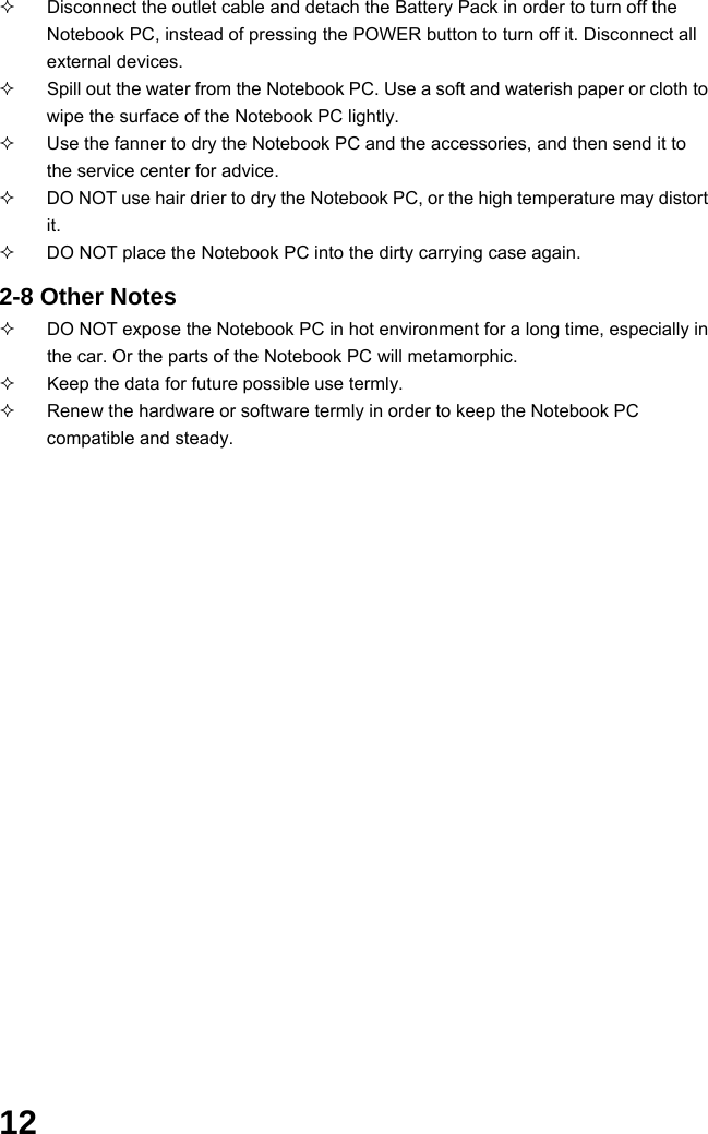  12   Disconnect the outlet cable and detach the Battery Pack in order to turn off the Notebook PC, instead of pressing the POWER button to turn off it. Disconnect all external devices.   Spill out the water from the Notebook PC. Use a soft and waterish paper or cloth to wipe the surface of the Notebook PC lightly.   Use the fanner to dry the Notebook PC and the accessories, and then send it to the service center for advice.   DO NOT use hair drier to dry the Notebook PC, or the high temperature may distort it.   DO NOT place the Notebook PC into the dirty carrying case again.  2-8 Other Notes   DO NOT expose the Notebook PC in hot environment for a long time, especially in the car. Or the parts of the Notebook PC will metamorphic.   Keep the data for future possible use termly.   Renew the hardware or software termly in order to keep the Notebook PC compatible and steady.                                              