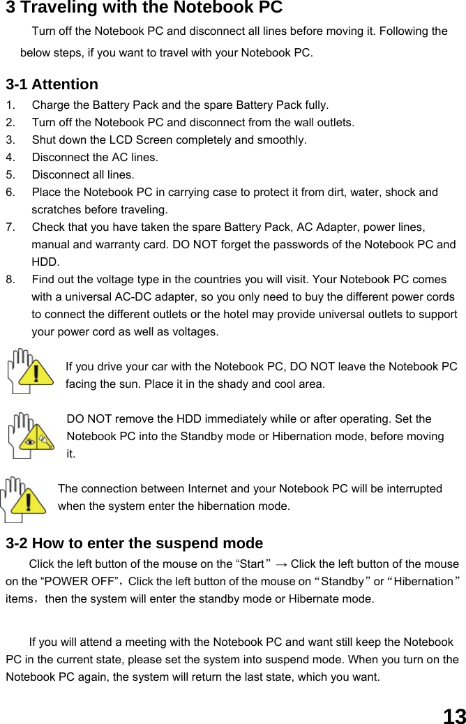  13 3 Traveling with the Notebook PC Turn off the Notebook PC and disconnect all lines before moving it. Following the below steps, if you want to travel with your Notebook PC.  3-1 Attention 1.  Charge the Battery Pack and the spare Battery Pack fully. 2.  Turn off the Notebook PC and disconnect from the wall outlets. 3.  Shut down the LCD Screen completely and smoothly. 4.  Disconnect the AC lines. 5.  Disconnect all lines. 6.  Place the Notebook PC in carrying case to protect it from dirt, water, shock and scratches before traveling. 7.  Check that you have taken the spare Battery Pack, AC Adapter, power lines, manual and warranty card. DO NOT forget the passwords of the Notebook PC and HDD. 8.  Find out the voltage type in the countries you will visit. Your Notebook PC comes with a universal AC-DC adapter, so you only need to buy the different power cords to connect the different outlets or the hotel may provide universal outlets to support your power cord as well as voltages.  If you drive your car with the Notebook PC, DO NOT leave the Notebook PC facing the sun. Place it in the shady and cool area.  DO NOT remove the HDD immediately while or after operating. Set the Notebook PC into the Standby mode or Hibernation mode, before moving it.  The connection between Internet and your Notebook PC will be interrupted when the system enter the hibernation mode.  3-2 How to enter the suspend mode Click the left button of the mouse on the “Start”→ Click the left button of the mouse on the “POWER OFF”，Click the left button of the mouse on“Standby”or“Hibernation”items，then the system will enter the standby mode or Hibernate mode.   If you will attend a meeting with the Notebook PC and want still keep the Notebook PC in the current state, please set the system into suspend mode. When you turn on the Notebook PC again, the system will return the last state, which you want. 