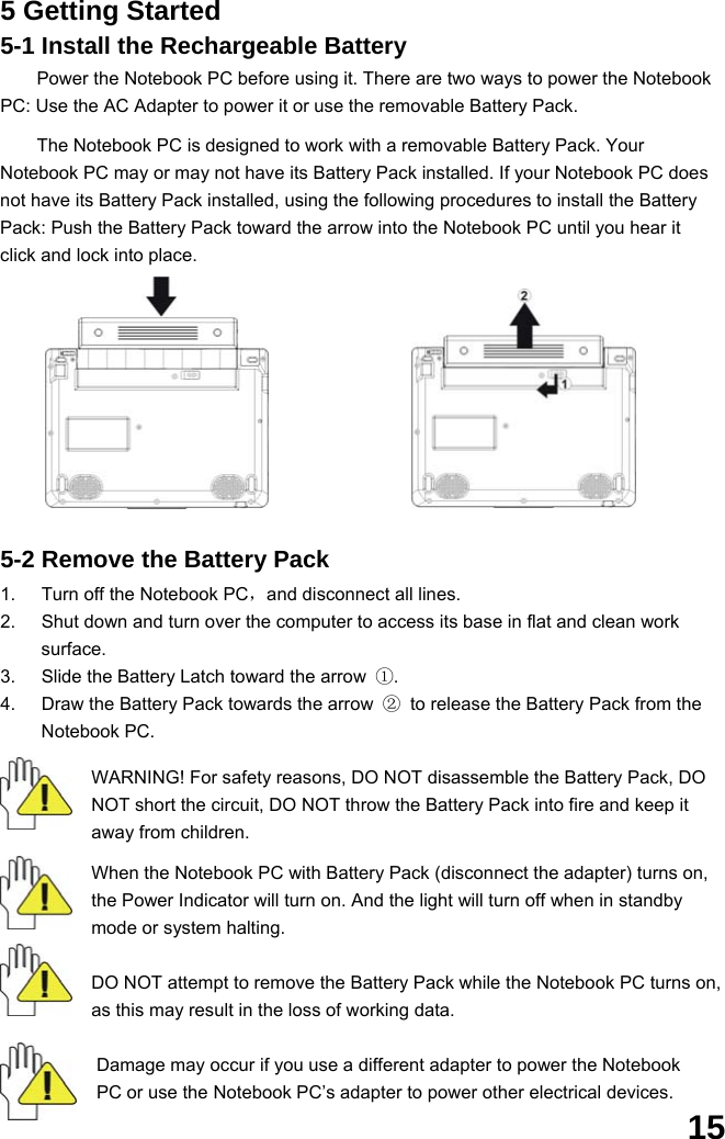  15 5 Getting Started 5-1 Install the Rechargeable Battery Power the Notebook PC before using it. There are two ways to power the Notebook PC: Use the AC Adapter to power it or use the removable Battery Pack.    The Notebook PC is designed to work with a removable Battery Pack. Your Notebook PC may or may not have its Battery Pack installed. If your Notebook PC does not have its Battery Pack installed, using the following procedures to install the Battery Pack: Push the Battery Pack toward the arrow into the Notebook PC until you hear it click and lock into place.             5-2 Remove the Battery Pack  1.  Turn off the Notebook PC，and disconnect all lines. 2.  Shut down and turn over the computer to access its base in flat and clean work surface. 3.  Slide the Battery Latch toward the arrow  ①. 4.  Draw the Battery Pack towards the arrow  ②  to release the Battery Pack from the Notebook PC.  WARNING! For safety reasons, DO NOT disassemble the Battery Pack, DO NOT short the circuit, DO NOT throw the Battery Pack into fire and keep it away from children.  When the Notebook PC with Battery Pack (disconnect the adapter) turns on, the Power Indicator will turn on. And the light will turn off when in standby mode or system halting.    DO NOT attempt to remove the Battery Pack while the Notebook PC turns on, as this may result in the loss of working data.  Damage may occur if you use a different adapter to power the Notebook PC or use the Notebook PC’s adapter to power other electrical devices. 