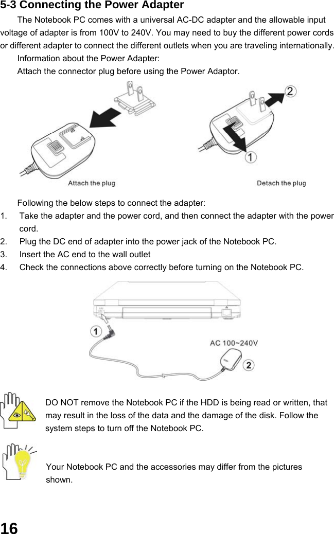  16 5-3 Connecting the Power Adapter The Notebook PC comes with a universal AC-DC adapter and the allowable input voltage of adapter is from 100V to 240V. You may need to buy the different power cords or different adapter to connect the different outlets when you are traveling internationally. Information about the Power Adapter: Attach the connector plug before using the Power Adaptor.          Following the below steps to connect the adapter: 1.  Take the adapter and the power cord, and then connect the adapter with the power cord. 2.  Plug the DC end of adapter into the power jack of the Notebook PC. 3.  Insert the AC end to the wall outlet 4.  Check the connections above correctly before turning on the Notebook PC.         DO NOT remove the Notebook PC if the HDD is being read or written, that may result in the loss of the data and the damage of the disk. Follow the system steps to turn off the Notebook PC.   Your Notebook PC and the accessories may differ from the pictures shown.   