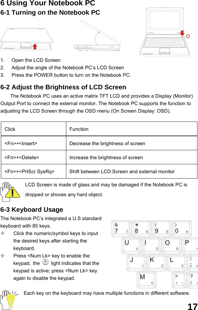  17 6 Using Your Notebook PC 6-1 Turning on the Notebook PC   1.  Open the LCD Screen 2.  Adjust the angle of the Notebook PC’s LCD Screen 3.  Press the POWER button to turn on the Notebook PC.  6-2 Adjust the Brightness of LCD Screen The Notebook PC uses an active matrix TFT LCD and provides a Display (Monitor) Output Port to connect the external monitor. The Notebook PC supports the function to adjusting the LCD Screen through the OSD menu (On Screen Display: OSD).  Click Function &lt;Fn&gt;+&lt;Insert&gt;  Decrease the brightness of screen &lt;Fn&gt;+&lt;Delete&gt;  Increase the brightness of screen &lt;Fn&gt;+&lt;PrtScr SysRq&gt;  Shift between LCD Screen and external monitor LCD Screen is made of glass and may be damaged if the Notebook PC is dropped or shoves any hard object.  6-3 Keyboard Usage The Notebook PC’s integrated a U.S standard keyboard with 85 keys.   Click the numeric/symbol keys to input the desired keys after starting the keyboard.   Press &lt;Num Lk&gt; key to enable the keypad, the    light indicates that the keypad is active; press &lt;Num Lk&gt; key again to disable the keypad.  Each key on the keyboard may have multiple functions in different software. 