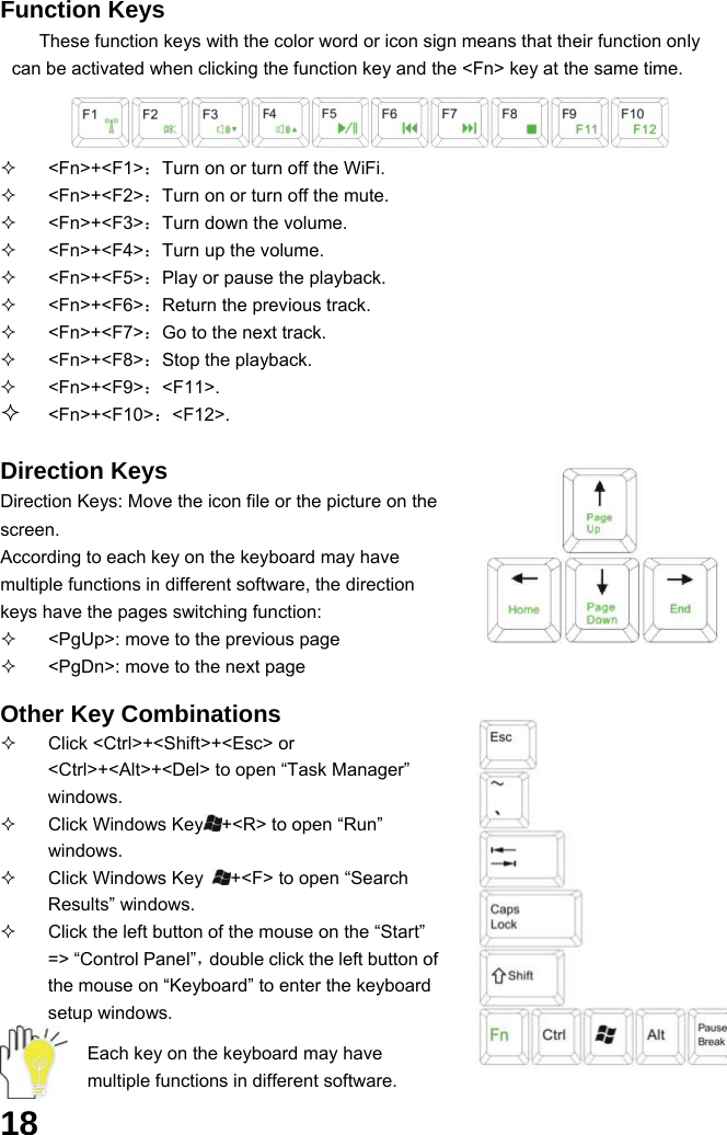  18 Function Keys These function keys with the color word or icon sign means that their function only can be activated when clicking the function key and the &lt;Fn&gt; key at the same time.    &lt;Fn&gt;+&lt;F1&gt;：Turn on or turn off the WiFi.  &lt;Fn&gt;+&lt;F2&gt;：Turn on or turn off the mute.  &lt;Fn&gt;+&lt;F3&gt;：Turn down the volume.  &lt;Fn&gt;+&lt;F4&gt;：Turn up the volume.  &lt;Fn&gt;+&lt;F5&gt;：Play or pause the playback.  &lt;Fn&gt;+&lt;F6&gt;：Return the previous track.    &lt;Fn&gt;+&lt;F7&gt;：Go to the next track.  &lt;Fn&gt;+&lt;F8&gt;：Stop the playback.  &lt;Fn&gt;+&lt;F9&gt;：&lt;F11&gt;.  &lt;Fn&gt;+&lt;F10&gt;：&lt;F12&gt;.  Direction Keys Direction Keys: Move the icon file or the picture on the screen. According to each key on the keyboard may have multiple functions in different software, the direction keys have the pages switching function:   &lt;PgUp&gt;: move to the previous page   &lt;PgDn&gt;: move to the next page  Other Key Combinations   Click &lt;Ctrl&gt;+&lt;Shift&gt;+&lt;Esc&gt; or &lt;Ctrl&gt;+&lt;Alt&gt;+&lt;Del&gt; to open “Task Manager” windows.    Click Windows Key +&lt;R&gt; to open “Run” windows.   Click Windows Key  +&lt;F&gt; to open “Search Results” windows.   Click the left button of the mouse on the “Start” =&gt; “Control Panel”，double click the left button of the mouse on “Keyboard” to enter the keyboard setup windows.  Each key on the keyboard may have multiple functions in different software. 