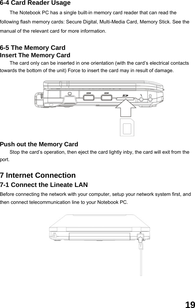  19 6-4 Card Reader Usage The Notebook PC has a single built-in memory card reader that can read the following flash memory cards: Secure Digital, Multi-Media Card, Memory Stick. See the manual of the relevant card for more information.  6-5 The Memory Card Insert The Memory Card The card only can be inserted in one orientation (with the card’s electrical contacts towards the bottom of the unit) Force to insert the card may in result of damage.          Push out the Memory Card Stop the card’s operation, then eject the card lightly inby, the card will exit from the port.  7 Internet Connection 7-1 Connect the Lineate LAN Before connecting the network with your computer, setup your network system first, and then connect telecommunication line to your Notebook PC.               