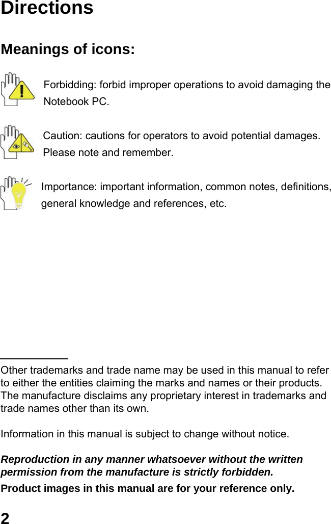  2 Directions  Meanings of icons:  Forbidding: forbid improper operations to avoid damaging the Notebook PC.  Caution: cautions for operators to avoid potential damages. Please note and remember.  Importance: important information, common notes, definitions, general knowledge and references, etc.          Other trademarks and trade name may be used in this manual to refer to either the entities claiming the marks and names or their products. The manufacture disclaims any proprietary interest in trademarks and trade names other than its own.  Information in this manual is subject to change without notice.  Reproduction in any manner whatsoever without the written permission from the manufacture is strictly forbidden. Product images in this manual are for your reference only. 