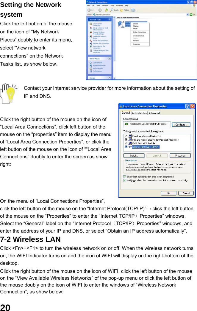  20 Setting the Network system Click the left button of the mouse on the icon of “My Network Places” doubly to enter its menu, select “View network connections” on the Network Tasks list, as show below：   Contact your Internet service provider for more information about the setting of IP and DNS.   Click the right button of the mouse on the icon of “Local Area Connections”, click left button of the mouse on the “properties” item to display the menu of “Local Area Connection Properties”, or click the left button of the mouse on the icon of ““Local Area Connections” doubly to enter the screen as show right:     On the menu of “Local Connections Properties”, click the left button of the mouse on the “Internet Protocol(TCP/IP)”→ click the left button of the mouse on the “Properties” to enter the “Internet TCP/IP）Properties” windows. Select the “General” label on the “Internet Protocol（TCP/IP）Properties” windows, and enter the address of your IP and DNS, or select “Obtain an IP address automatically”. 7-2 Wireless LAN Click &lt;Fn&gt;+&lt;F1&gt; to turn the wireless network on or off. When the wireless network turns on, the WIFI Indicator turns on and the icon of WIFI will display on the right-bottom of the desktop.  Click the right button of the mouse on the icon of WIFI, click the left button of the mouse on the “View Available Wireless Networks” of the pop-up menu or click the left button of the mouse doubly on the icon of WIFI to enter the windows of “Wireless Network Connection”, as show below:  