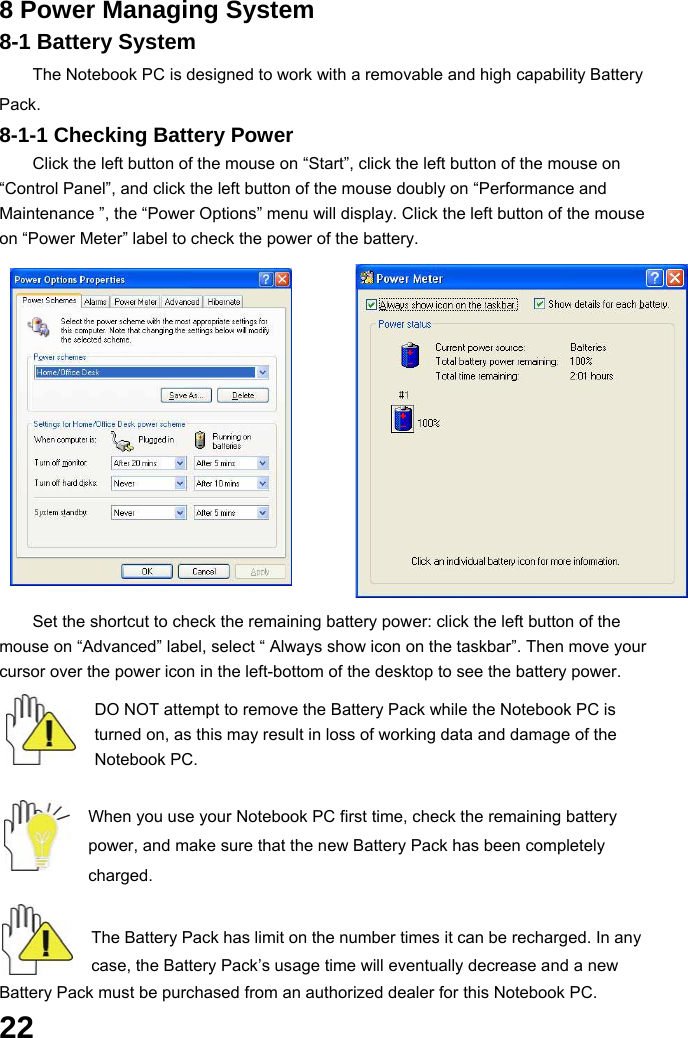  22 8 Power Managing System 8-1 Battery System The Notebook PC is designed to work with a removable and high capability Battery Pack. 8-1-1 Checking Battery Power Click the left button of the mouse on “Start”, click the left button of the mouse on “Control Panel”, and click the left button of the mouse doubly on “Performance and Maintenance ”, the “Power Options” menu will display. Click the left button of the mouse on “Power Meter” label to check the power of the battery.            Set the shortcut to check the remaining battery power: click the left button of the mouse on “Advanced” label, select “ Always show icon on the taskbar”. Then move your cursor over the power icon in the left-bottom of the desktop to see the battery power.  DO NOT attempt to remove the Battery Pack while the Notebook PC is turned on, as this may result in loss of working data and damage of the Notebook PC.   When you use your Notebook PC first time, check the remaining battery power, and make sure that the new Battery Pack has been completely charged.   The Battery Pack has limit on the number times it can be recharged. In any case, the Battery Pack’s usage time will eventually decrease and a new Battery Pack must be purchased from an authorized dealer for this Notebook PC. 