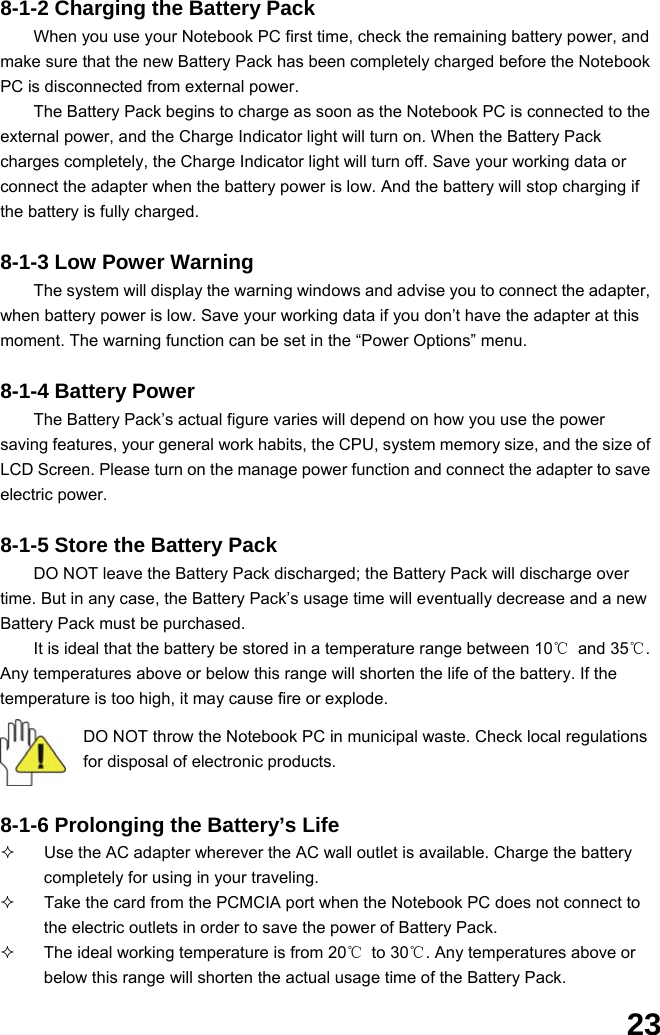  23 8-1-2 Charging the Battery Pack When you use your Notebook PC first time, check the remaining battery power, and make sure that the new Battery Pack has been completely charged before the Notebook PC is disconnected from external power. The Battery Pack begins to charge as soon as the Notebook PC is connected to the external power, and the Charge Indicator light will turn on. When the Battery Pack charges completely, the Charge Indicator light will turn off. Save your working data or connect the adapter when the battery power is low. And the battery will stop charging if the battery is fully charged.  8-1-3 Low Power Warning The system will display the warning windows and advise you to connect the adapter, when battery power is low. Save your working data if you don’t have the adapter at this moment. The warning function can be set in the “Power Options” menu.  8-1-4 Battery Power The Battery Pack’s actual figure varies will depend on how you use the power saving features, your general work habits, the CPU, system memory size, and the size of LCD Screen. Please turn on the manage power function and connect the adapter to save electric power.    8-1-5 Store the Battery Pack DO NOT leave the Battery Pack discharged; the Battery Pack will discharge over time. But in any case, the Battery Pack’s usage time will eventually decrease and a new Battery Pack must be purchased. It is ideal that the battery be stored in a temperature range between 10℃ and 35℃. Any temperatures above or below this range will shorten the life of the battery. If the temperature is too high, it may cause fire or explode.  DO NOT throw the Notebook PC in municipal waste. Check local regulations for disposal of electronic products.   8-1-6 Prolonging the Battery’s Life   Use the AC adapter wherever the AC wall outlet is available. Charge the battery completely for using in your traveling.   Take the card from the PCMCIA port when the Notebook PC does not connect to the electric outlets in order to save the power of Battery Pack.   The ideal working temperature is from 20℃ to 30℃. Any temperatures above or below this range will shorten the actual usage time of the Battery Pack. 