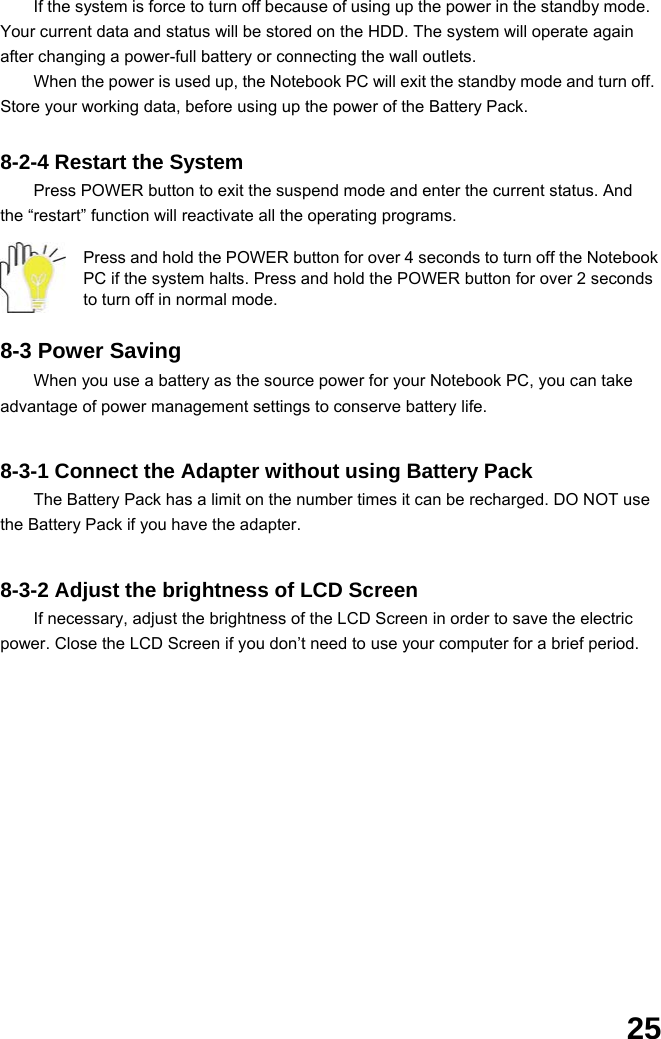  25 If the system is force to turn off because of using up the power in the standby mode. Your current data and status will be stored on the HDD. The system will operate again after changing a power-full battery or connecting the wall outlets. When the power is used up, the Notebook PC will exit the standby mode and turn off. Store your working data, before using up the power of the Battery Pack.  8-2-4 Restart the System Press POWER button to exit the suspend mode and enter the current status. And the “restart” function will reactivate all the operating programs.  Press and hold the POWER button for over 4 seconds to turn off the Notebook PC if the system halts. Press and hold the POWER button for over 2 seconds to turn off in normal mode.  8-3 Power Saving When you use a battery as the source power for your Notebook PC, you can take advantage of power management settings to conserve battery life.     8-3-1 Connect the Adapter without using Battery Pack The Battery Pack has a limit on the number times it can be recharged. DO NOT use the Battery Pack if you have the adapter.     8-3-2 Adjust the brightness of LCD Screen If necessary, adjust the brightness of the LCD Screen in order to save the electric power. Close the LCD Screen if you don’t need to use your computer for a brief period.                 