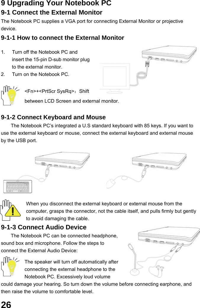  26 9 Upgrading Your Notebook PC 9-1 Connect the External Monitor The Notebook PC supplies a VGA port for connecting External Monitor or projective device. 9-1-1 How to connect the External Monitor  1.  Turn off the Notebook PC and insert the 15-pin D-sub monitor plug to the external monitor. 2.  Turn on the Notebook PC.  &lt;Fn&gt;+&lt;PrtScr SysRq&gt;：Shift between LCD Screen and external monitor.  9-1-2 Connect Keyboard and Mouse The Notebook PC’s integrated a U.S standard keyboard with 85 keys. If you want to use the external keyboard or mouse, connect the external keyboard and external mouse by the USB port.   When you disconnect the external keyboard or external mouse from the computer, grasps the connector, not the cable itself, and pulls firmly but gently to avoid damaging the cable. 9-1-3 Connect Audio Device The Notebook PC can be connected headphone, sound box and microphone. Follow the steps to connect the External Audio Device:    The speaker will turn off automatically after connecting the external headphone to the Notebook PC. Excessively loud volume could damage your hearing. So turn down the volume before connecting earphone, and then raise the volume to comfortable level. 