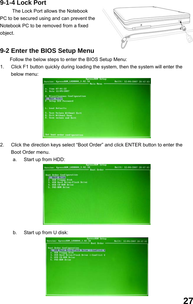  27 9-1-4 Lock Port The Lock Port allows the Notebook PC to be secured using and can prevent the Notebook PC to be removed from a fixed object.   9-2 Enter the BIOS Setup Menu Follow the below steps to enter the BIOS Setup Menu: 1.  Click F1 button quickly during loading the system, then the system will enter the below menu:        2.  Click the direction keys select “Boot Order” and click ENTER button to enter the Boot Order menu. a.  Start up from HDD:        b.  Start up from U disk:       