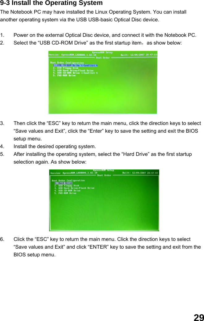  29 9-3 Install the Operating System The Notebook PC may have installed the Linux Operating System. You can install another operating system via the USB USB-basic Optical Disc device.  1.  Power on the external Optical Disc device, and connect it with the Notebook PC. 2.  Select the “USB CD-ROM Drive” as the first startup item，as show below:           3.  Then click the “ESC” key to return the main menu, click the direction keys to select “Save values and Exit”, click the “Enter” key to save the setting and exit the BIOS setup menu. 4.  Install the desired operating system. 5.  After installing the operating system, select the “Hard Drive” as the first startup selection again. As show below:          6.  Click the “ESC” key to return the main menu. Click the direction keys to select “Save values and Exit” and click “ENTER” key to save the setting and exit from the BIOS setup menu.        