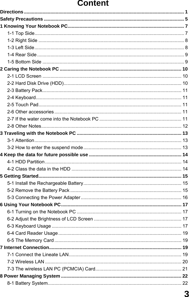  3 Content Directions......................................................................................................................... 1 Safety Precautions .......................................................................................................... 5 1 Knowing Your Notebook PC........................................................................................ 7 1-1 Top Side................................................................................................................. 7 1-2 Right Side .............................................................................................................. 8 1-3 Left Side................................................................................................................. 8 1-4 Rear Side ............................................................................................................... 9 1-5 Bottom Side ........................................................................................................... 9 2 Caring the Notebook PC ............................................................................................ 10 2-1 LCD Screen ......................................................................................................... 10 2-2 Hard Disk Drive (HDD)......................................................................................... 10 2-3 Battery Pack......................................................................................................... 11 2-4 Keyboard.............................................................................................................. 11 2-5 Touch Pad............................................................................................................ 11 2-6 Other accessories ................................................................................................ 11 2-7 If the water come into the Notebook PC .............................................................. 11 2-8 Other Notes.......................................................................................................... 12 3 Traveling with the Notebook PC ............................................................................... 13 3-1 Attention............................................................................................................... 13 3-2 How to enter the suspend mode .......................................................................... 13 4 Keep the data for future possible use ...................................................................... 14 4-1 HDD Partition ....................................................................................................... 14 4-2 Class the data in the HDD ................................................................................... 14 5 Getting Started............................................................................................................ 15 5-1 Install the Rechargeable Battery.......................................................................... 15 5-2 Remove the Battery Pack .................................................................................... 15 5-3 Connecting the Power Adapter ............................................................................ 16 6 Using Your Notebook PC........................................................................................... 17 6-1 Turning on the Notebook PC ............................................................................... 17 6-2 Adjust the Brightness of LCD Screen .................................................................. 17 6-3 Keyboard Usage .................................................................................................. 17 6-4 Card Reader Usage ............................................................................................. 19 6-5 The Memory Card ................................................................................................ 19 7 Internet Connection.................................................................................................... 19 7-1 Connect the Lineate LAN..................................................................................... 19 7-2 Wireless LAN ....................................................................................................... 20 7-3 The wireless LAN PC (PCMCIA) Card................................................................. 21 8 Power Managing System ........................................................................................... 22 8-1 Battery System..................................................................................................... 22 