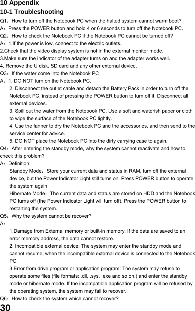  30 10 Appendix 10-1 Troubleshooting Q1：How to turn off the Notebook PC when the halted system cannot warm boot? A：Press the POWER button and hold 4 or 6 seconds to turn off the Notebook PC. Q2：How to check the Notebook PC if the Notebook PC cannot be turned off? A：1.If the power is low, connect to the electric outlets. 2.Check that the video display system is not in the external monitor mode. 3.Make sure the indicator of the adapter turns on and the adapter works well.   4. Remove the U disk, SD card and any other external device. Q3：If the water come into the Notebook PC A：1. DO NOT turn on the Notebook PC. 2. Disconnect the outlet cable and detach the Battery Pack in order to turn off the Notebook PC, instead of pressing the POWER button to turn off it. Disconnect all external devices. 3. Spill out the water from the Notebook PC. Use a soft and waterish paper or cloth to wipe the surface of the Notebook PC lightly. 4. Use the fanner to dry the Notebook PC and the accessories, and then send to the service center for advice. 5. DO NOT place the Notebook PC into the dirty carrying case to again. Q4：After entering the standby mode, why the system cannot reactivate and how to check this problem? A：Definition: Standby Mode：Store your current data and status in RAM, turn off the external device, but the Power Indicator Light still turns on. Press POWER button to operate the system again. Hibernate Mode：The current data and status are stored on HDD and the Notebook PC turns off (the Power Indicator Light will turn off). Press the POWER button to restarting the system. Q5：Why the system cannot be recover? A： 1.Damage from External memory or built-in memory: If the data are saved to an error memory address, the data cannot restore. 2. Incompatible external device: The system may enter the standby mode and cannot resume, when the incompatible external device is connected to the Notebook PC. 3.Error from drive program or application program: The system may refuse to operate some files (file formats: .dll, .sys, .exe and so on.) and enter the standby mode or hibernate mode. If the incompatible application program will be refused by the operating system, the system may fail to recover. Q6：How to check the system which cannot recover? 