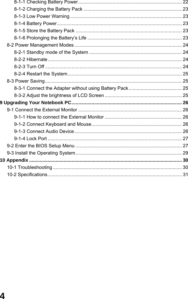  4 8-1-1 Checking Battery Power.............................................................................. 22 8-1-2 Charging the Battery Pack .......................................................................... 23 8-1-3 Low Power Warning .................................................................................... 23 8-1-4 Battery Power.............................................................................................. 23 8-1-5 Store the Battery Pack ................................................................................ 23 8-1-6 Prolonging the Battery’s Life ....................................................................... 23 8-2 Power Management Modes ................................................................................. 24 8-2-1 Standby mode of the System ...................................................................... 24 8-2-2 Hibernate..................................................................................................... 24 8-2-3 Turn Off ....................................................................................................... 24 8-2-4 Restart the System...................................................................................... 25 8-3 Power Saving....................................................................................................... 25 8-3-1 Connect the Adapter without using Battery Pack ........................................ 25 8-3-2 Adjust the brightness of LCD Screen .......................................................... 25 9 Upgrading Your Notebook PC................................................................................... 26 9-1 Connect the External Monitor .............................................................................. 26 9-1-1 How to connect the External Monitor .......................................................... 26 9-1-2 Connect Keyboard and Mouse.................................................................... 26 9-1-3 Connect Audio Device................................................................................. 26 9-1-4 Lock Port ..................................................................................................... 27 9-2 Enter the BIOS Setup Menu ................................................................................ 27 9-3 Install the Operating System................................................................................ 29 10 Appendix ................................................................................................................... 30 10-1 Troubleshooting ................................................................................................. 30 10-2 Specifications..................................................................................................... 31              