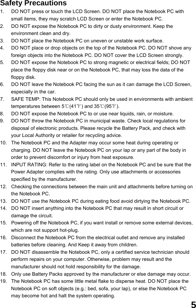  5 Safety Precautions 1.  DO NOT press or touch the LCD Screen. DO NOT place the Notebook PC with small items, they may scratch LCD Screen or enter the Notebook PC. 2.  DO NOT expose the Notebook PC to dirty or dusty environment. Keep the environment clean and dry. 3.  DO NOT place the Notebook PC on uneven or unstable work surface. 4.  DO NOT place or drop objects on the top of the Notebook PC. DO NOT shove any foreign objects into the Notebook PC. DO NOT cover the LCD Screen strongly. 5.  DO NOT expose the Notebook PC to strong magnetic or electrical fields; DO NOT place the floppy disk near or on the Notebook PC, that may loss the data of the floppy disk. 6.  DO NOT leave the Notebook PC facing the sun as it can damage the LCD Screen, especially in the car. 7.  SAFE TEMP: This Notebook PC should only be used in environments with ambient temperatures between 5℃(41℉) and 35℃(95℉). 8.  DO NOT expose the Notebook PC to or use near liquids, rain, or moisture.   9.  DO NOT throw the Notebook PC in municipal waste. Check local regulations for disposal of electronic products. Please recycle the Battery Pack, and check with your Local Authority or retailer for recycling advice. 10.  The Notebook PC and the Adapter may occur some heat during operating or charging. DO NOT leave the Notebook PC on your lap or any part of the body in order to prevent discomfort or injury from heat exposure. 11.  INPUT RATING: Refer to the rating label on the Notebook PC and be sure that the Power Adapter complies with the rating. Only use attachments or accessories specified by the manufacturer. 12.  Checking the connections between the main unit and attachments before turning on the Notebook PC. 13.  DO NOT use the Notebook PC during eating food avoid dirtying the Notebook PC. 14.  DO NOT insert anything into the Notebook PC that may result in short circuit or damage the circuit. 15.  Powering off the Notebook PC, if you want install or remove some external devices, which are not support hot-plug. 16.  Disconnect the Notebook PC from the electrical outlet and remove any installed batteries before cleaning. And Keep it away from children. 17.  DO NOT disassemble the Notebook PC, only a certified service technician should perform repairs on your computer. Otherwise, problem may result and the manufacturer should not hold responsibility for the damage. 18.  Only use Battery Packs approved by the manufacturer or else damage may occur. 19.  The Notebook PC has some little metal flake to disperse heat. DO NOT place the Notebook PC on soft objects (e.g.: bed, sofa, your lap), or else the Notebook PC may become hot and halt the system operating. 