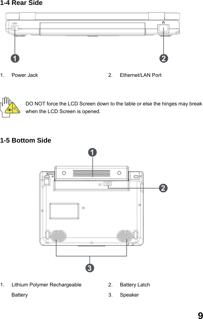  9 1-4 Rear Side       1. Power Jack  2. Ethernet/LAN Port  DO NOT force the LCD Screen down to the table or else the hinges may break when the LCD Screen is opened.   1-5 Bottom Side              1. Lithium Polymer Rechargeable Battery 2. Battery Latch 3. Speaker