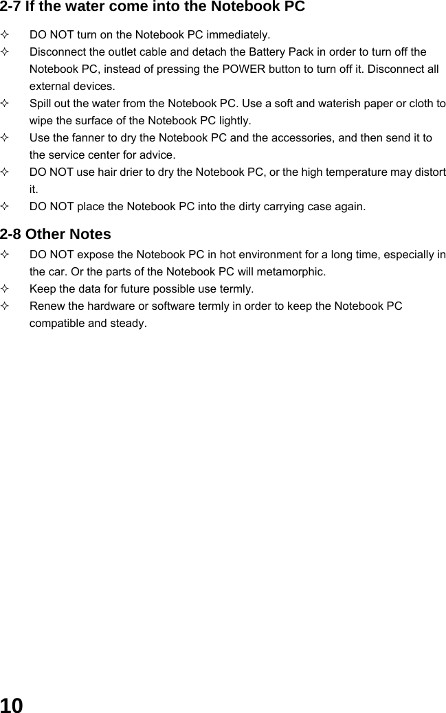  10 2-7 If the water come into the Notebook PC    DO NOT turn on the Notebook PC immediately.   Disconnect the outlet cable and detach the Battery Pack in order to turn off the Notebook PC, instead of pressing the POWER button to turn off it. Disconnect all external devices.   Spill out the water from the Notebook PC. Use a soft and waterish paper or cloth to wipe the surface of the Notebook PC lightly.   Use the fanner to dry the Notebook PC and the accessories, and then send it to the service center for advice.   DO NOT use hair drier to dry the Notebook PC, or the high temperature may distort it.   DO NOT place the Notebook PC into the dirty carrying case again.  2-8 Other Notes   DO NOT expose the Notebook PC in hot environment for a long time, especially in the car. Or the parts of the Notebook PC will metamorphic.   Keep the data for future possible use termly.   Renew the hardware or software termly in order to keep the Notebook PC compatible and steady.                                           