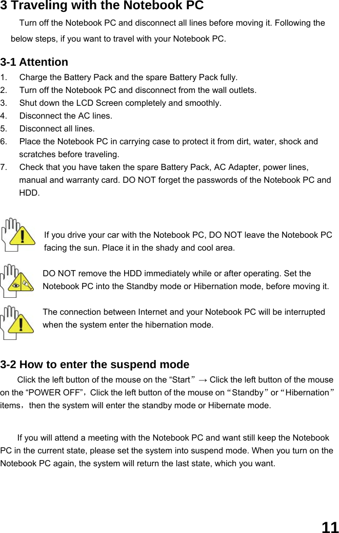  11 3 Traveling with the Notebook PC Turn off the Notebook PC and disconnect all lines before moving it. Following the below steps, if you want to travel with your Notebook PC.  3-1 Attention 1.  Charge the Battery Pack and the spare Battery Pack fully. 2.  Turn off the Notebook PC and disconnect from the wall outlets. 3.  Shut down the LCD Screen completely and smoothly. 4.  Disconnect the AC lines. 5.  Disconnect all lines. 6.  Place the Notebook PC in carrying case to protect it from dirt, water, shock and scratches before traveling. 7.  Check that you have taken the spare Battery Pack, AC Adapter, power lines, manual and warranty card. DO NOT forget the passwords of the Notebook PC and HDD.    If you drive your car with the Notebook PC, DO NOT leave the Notebook PC facing the sun. Place it in the shady and cool area.  DO NOT remove the HDD immediately while or after operating. Set the Notebook PC into the Standby mode or Hibernation mode, before moving it.  The connection between Internet and your Notebook PC will be interrupted when the system enter the hibernation mode.   3-2 How to enter the suspend mode Click the left button of the mouse on the “Start”→ Click the left button of the mouse on the “POWER OFF”，Click the left button of the mouse on“Standby”or“Hibernation”items，then the system will enter the standby mode or Hibernate mode.   If you will attend a meeting with the Notebook PC and want still keep the Notebook PC in the current state, please set the system into suspend mode. When you turn on the Notebook PC again, the system will return the last state, which you want.    