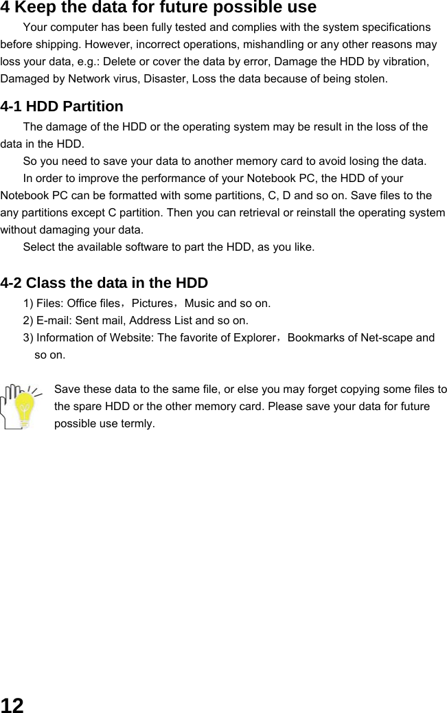  12 4 Keep the data for future possible use Your computer has been fully tested and complies with the system specifications before shipping. However, incorrect operations, mishandling or any other reasons may loss your data, e.g.: Delete or cover the data by error, Damage the HDD by vibration, Damaged by Network virus, Disaster, Loss the data because of being stolen.  4-1 HDD Partition The damage of the HDD or the operating system may be result in the loss of the data in the HDD. So you need to save your data to another memory card to avoid losing the data.   In order to improve the performance of your Notebook PC, the HDD of your Notebook PC can be formatted with some partitions, C, D and so on. Save files to the any partitions except C partition. Then you can retrieval or reinstall the operating system without damaging your data. Select the available software to part the HDD, as you like.  4-2 Class the data in the HDD 1) Files: Office files，Pictures，Music and so on. 2) E-mail: Sent mail, Address List and so on. 3) Information of Website: The favorite of Explorer，Bookmarks of Net-scape and   so on.  Save these data to the same file, or else you may forget copying some files to the spare HDD or the other memory card. Please save your data for future possible use termly.             