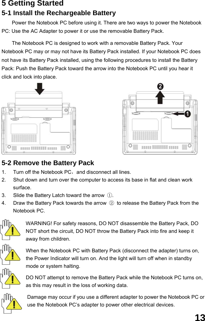  13 5 Getting Started 5-1 Install the Rechargeable Battery Power the Notebook PC before using it. There are two ways to power the Notebook PC: Use the AC Adapter to power it or use the removable Battery Pack.    The Notebook PC is designed to work with a removable Battery Pack. Your Notebook PC may or may not have its Battery Pack installed. If your Notebook PC does not have its Battery Pack installed, using the following procedures to install the Battery Pack: Push the Battery Pack toward the arrow into the Notebook PC until you hear it click and lock into place.             5-2 Remove the Battery Pack 1.  Turn off the Notebook PC，and disconnect all lines. 2.  Shut down and turn over the computer to access its base in flat and clean work surface. 3.  Slide the Battery Latch toward the arrow  ①. 4.  Draw the Battery Pack towards the arrow  ②  to release the Battery Pack from the Notebook PC.  WARNING! For safety reasons, DO NOT disassemble the Battery Pack, DO NOT short the circuit, DO NOT throw the Battery Pack into fire and keep it away from children.  When the Notebook PC with Battery Pack (disconnect the adapter) turns on, the Power Indicator will turn on. And the light will turn off when in standby mode or system halting.    DO NOT attempt to remove the Battery Pack while the Notebook PC turns on, as this may result in the loss of working data.  Damage may occur if you use a different adapter to power the Notebook PC or use the Notebook PC’s adapter to power other electrical devices. 