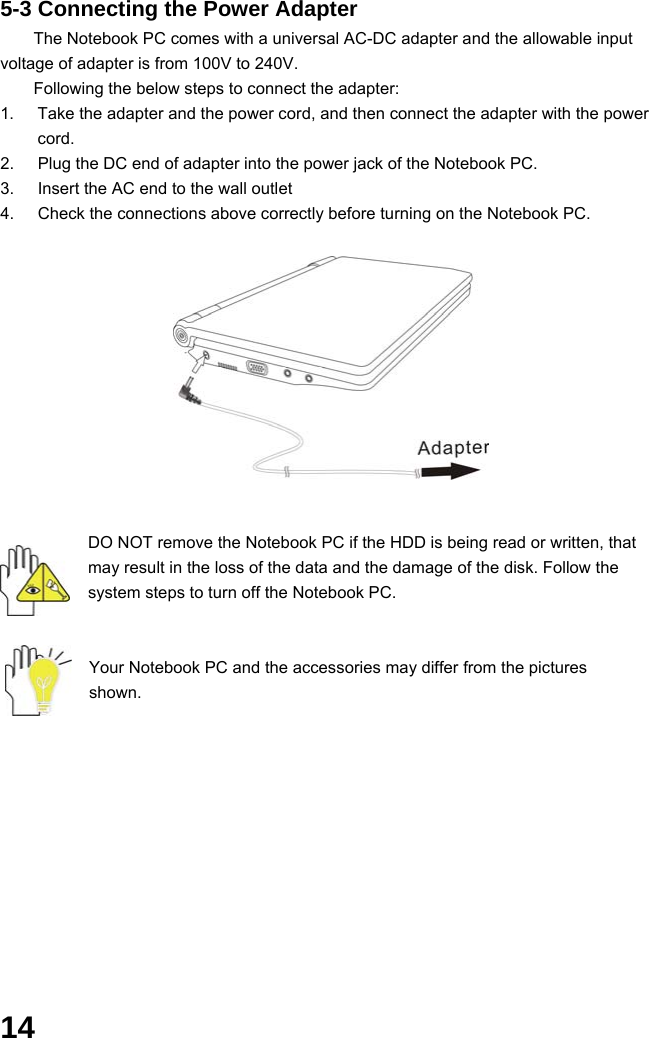  14 5-3 Connecting the Power Adapter The Notebook PC comes with a universal AC-DC adapter and the allowable input voltage of adapter is from 100V to 240V.   Following the below steps to connect the adapter: 1.  Take the adapter and the power cord, and then connect the adapter with the power cord. 2.  Plug the DC end of adapter into the power jack of the Notebook PC. 3.  Insert the AC end to the wall outlet 4.  Check the connections above correctly before turning on the Notebook PC.           DO NOT remove the Notebook PC if the HDD is being read or written, that may result in the loss of the data and the damage of the disk. Follow the system steps to turn off the Notebook PC.   Your Notebook PC and the accessories may differ from the pictures shown.             