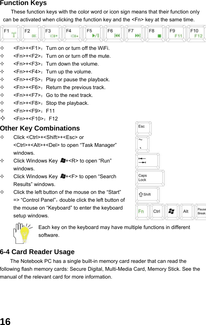  16 Function Keys These function keys with the color word or icon sign means that their function only can be activated when clicking the function key and the &lt;Fn&gt; key at the same time.    &lt;Fn&gt;+&lt;F1&gt;：Turn on or turn off the WiFi.  &lt;Fn&gt;+&lt;F2&gt;：Turn on or turn off the mute.  &lt;Fn&gt;+&lt;F3&gt;：Turn down the volume.  &lt;Fn&gt;+&lt;F4&gt;：Turn up the volume.  &lt;Fn&gt;+&lt;F5&gt;：Play or pause the playback.  &lt;Fn&gt;+&lt;F6&gt;：Return the previous track.    &lt;Fn&gt;+&lt;F7&gt;：Go to the next track.  &lt;Fn&gt;+&lt;F8&gt;：Stop the playback.  &lt;Fn&gt;+&lt;F9&gt;：F11  &lt;Fn&gt;+&lt;F10&gt;：F12  Other Key Combinations   Click &lt;Ctrl&gt;+&lt;Shift&gt;+&lt;Esc&gt; or &lt;Ctrl&gt;+&lt;Alt&gt;+&lt;Del&gt; to open “Task Manager” windows.    Click Windows Key  +&lt;R&gt; to open “Run” windows.   Click Windows Key  +&lt;F&gt; to open “Search Results” windows.   Click the left button of the mouse on the “Start” =&gt; “Control Panel”，double click the left button of the mouse on “Keyboard” to enter the keyboard setup windows.  Each key on the keyboard may have multiple functions in different software.   6-4 Card Reader Usage The Notebook PC has a single built-in memory card reader that can read the following flash memory cards: Secure Digital, Multi-Media Card, Memory Stick. See the manual of the relevant card for more information.  