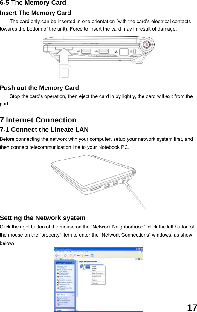  17 6-5 The Memory Card Insert The Memory Card The card only can be inserted in one orientation (with the card’s electrical contacts towards the bottom of the unit). Force to insert the card may in result of damage.      Push out the Memory Card Stop the card’s operation, then eject the card in by lightly, the card will exit from the port.  7 Internet Connection 7-1 Connect the Lineate LAN Before connecting the network with your computer, setup your network system first, and then connect telecommunication line to your Notebook PC.              Setting the Network system Click the right button of the mouse on the “Network Neighborhood”, click the left button of the mouse on the “property” item to enter the “Network Connections” windows, as show below：       