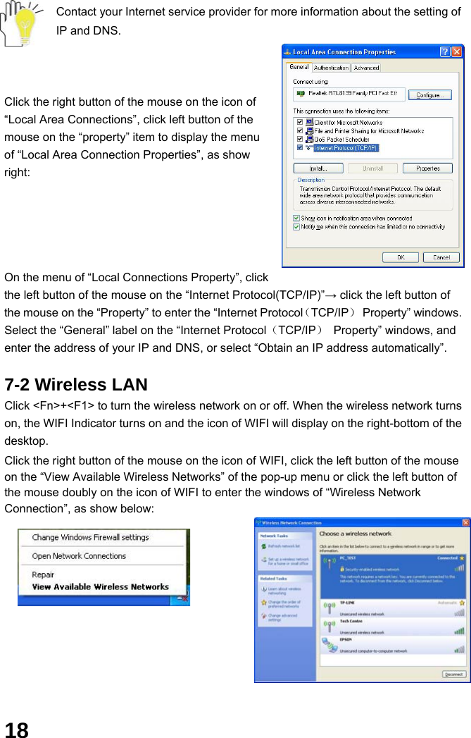  18 Contact your Internet service provider for more information about the setting of IP and DNS.    Click the right button of the mouse on the icon of “Local Area Connections”, click left button of the mouse on the “property” item to display the menu of “Local Area Connection Properties”, as show right:      On the menu of “Local Connections Property”, click the left button of the mouse on the “Internet Protocol(TCP/IP)”→ click the left button of the mouse on the “Property” to enter the “Internet Protocol（TCP/IP） Property” windows. Select the “General” label on the “Internet Protocol（TCP/IP）  Property” windows, and enter the address of your IP and DNS, or select “Obtain an IP address automatically”.  7-2 Wireless LAN Click &lt;Fn&gt;+&lt;F1&gt; to turn the wireless network on or off. When the wireless network turns on, the WIFI Indicator turns on and the icon of WIFI will display on the right-bottom of the desktop.  Click the right button of the mouse on the icon of WIFI, click the left button of the mouse on the “View Available Wireless Networks” of the pop-up menu or click the left button of the mouse doubly on the icon of WIFI to enter the windows of “Wireless Network Connection”, as show below:            