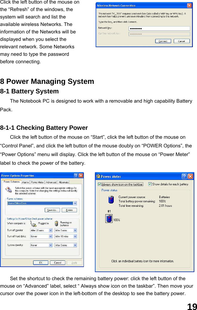  19 Click the left button of the mouse on the “Refresh” of the windows, the system will search and list the available wireless Networks. The information of the Networks will be displayed when you select the relevant network. Some Networks may need to type the password before connecting.   8 Power Managing System 8-1 Battery System The Notebook PC is designed to work with a removable and high capability Battery Pack.  8-1-1 Checking Battery Power Click the left button of the mouse on “Start”, click the left button of the mouse on “Control Panel”, and click the left button of the mouse doubly on “POWER Options”, the “Power Options” menu will display. Click the left button of the mouse on “Power Meter” label to check the power of the battery.  Set the shortcut to check the remaining battery power: click the left button of the mouse on “Advanced” label, select “ Always show icon on the taskbar”. Then move your cursor over the power icon in the left-bottom of the desktop to see the battery power.  