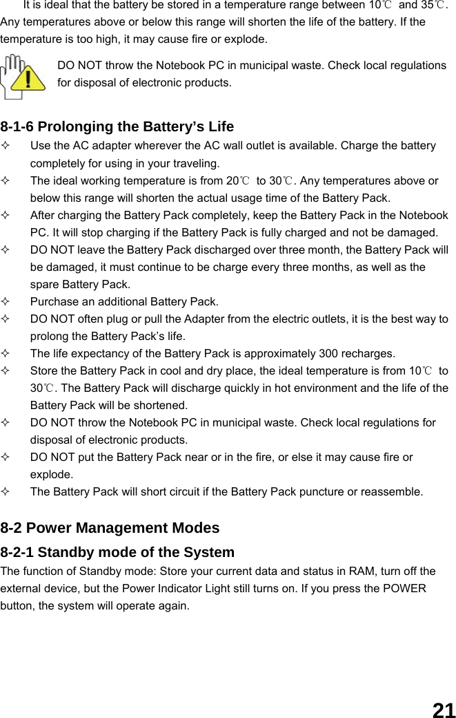  21 It is ideal that the battery be stored in a temperature range between 10℃ and 35℃. Any temperatures above or below this range will shorten the life of the battery. If the temperature is too high, it may cause fire or explode.  DO NOT throw the Notebook PC in municipal waste. Check local regulations for disposal of electronic products.   8-1-6 Prolonging the Battery’s Life   Use the AC adapter wherever the AC wall outlet is available. Charge the battery completely for using in your traveling.   The ideal working temperature is from 20℃ to 30℃. Any temperatures above or below this range will shorten the actual usage time of the Battery Pack.   After charging the Battery Pack completely, keep the Battery Pack in the Notebook PC. It will stop charging if the Battery Pack is fully charged and not be damaged.     DO NOT leave the Battery Pack discharged over three month, the Battery Pack will be damaged, it must continue to be charge every three months, as well as the spare Battery Pack.   Purchase an additional Battery Pack.   DO NOT often plug or pull the Adapter from the electric outlets, it is the best way to prolong the Battery Pack’s life.   The life expectancy of the Battery Pack is approximately 300 recharges.   Store the Battery Pack in cool and dry place, the ideal temperature is from 10℃ to 30℃. The Battery Pack will discharge quickly in hot environment and the life of the Battery Pack will be shortened.   DO NOT throw the Notebook PC in municipal waste. Check local regulations for disposal of electronic products.   DO NOT put the Battery Pack near or in the fire, or else it may cause fire or explode.   The Battery Pack will short circuit if the Battery Pack puncture or reassemble.   8-2 Power Management Modes 8-2-1 Standby mode of the System The function of Standby mode: Store your current data and status in RAM, turn off the external device, but the Power Indicator Light still turns on. If you press the POWER button, the system will operate again.  