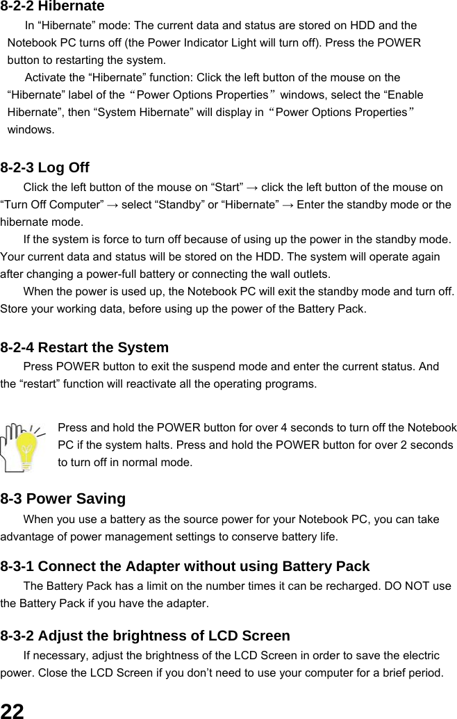  22 8-2-2 Hibernate In “Hibernate” mode: The current data and status are stored on HDD and the Notebook PC turns off (the Power Indicator Light will turn off). Press the POWER button to restarting the system. Activate the “Hibernate” function: Click the left button of the mouse on the “Hibernate” label of the“Power Options Properties”windows, select the “Enable Hibernate”, then “System Hibernate” will display in“Power Options Properties” windows.  8-2-3 Log Off Click the left button of the mouse on “Start” → click the left button of the mouse on “Turn Off Computer” → select “Standby” or “Hibernate” → Enter the standby mode or the hibernate mode. If the system is force to turn off because of using up the power in the standby mode. Your current data and status will be stored on the HDD. The system will operate again after changing a power-full battery or connecting the wall outlets. When the power is used up, the Notebook PC will exit the standby mode and turn off. Store your working data, before using up the power of the Battery Pack.  8-2-4 Restart the System Press POWER button to exit the suspend mode and enter the current status. And the “restart” function will reactivate all the operating programs.   Press and hold the POWER button for over 4 seconds to turn off the Notebook PC if the system halts. Press and hold the POWER button for over 2 seconds to turn off in normal mode.  8-3 Power Saving When you use a battery as the source power for your Notebook PC, you can take advantage of power management settings to conserve battery life.    8-3-1 Connect the Adapter without using Battery Pack The Battery Pack has a limit on the number times it can be recharged. DO NOT use the Battery Pack if you have the adapter.    8-3-2 Adjust the brightness of LCD Screen If necessary, adjust the brightness of the LCD Screen in order to save the electric power. Close the LCD Screen if you don’t need to use your computer for a brief period.   