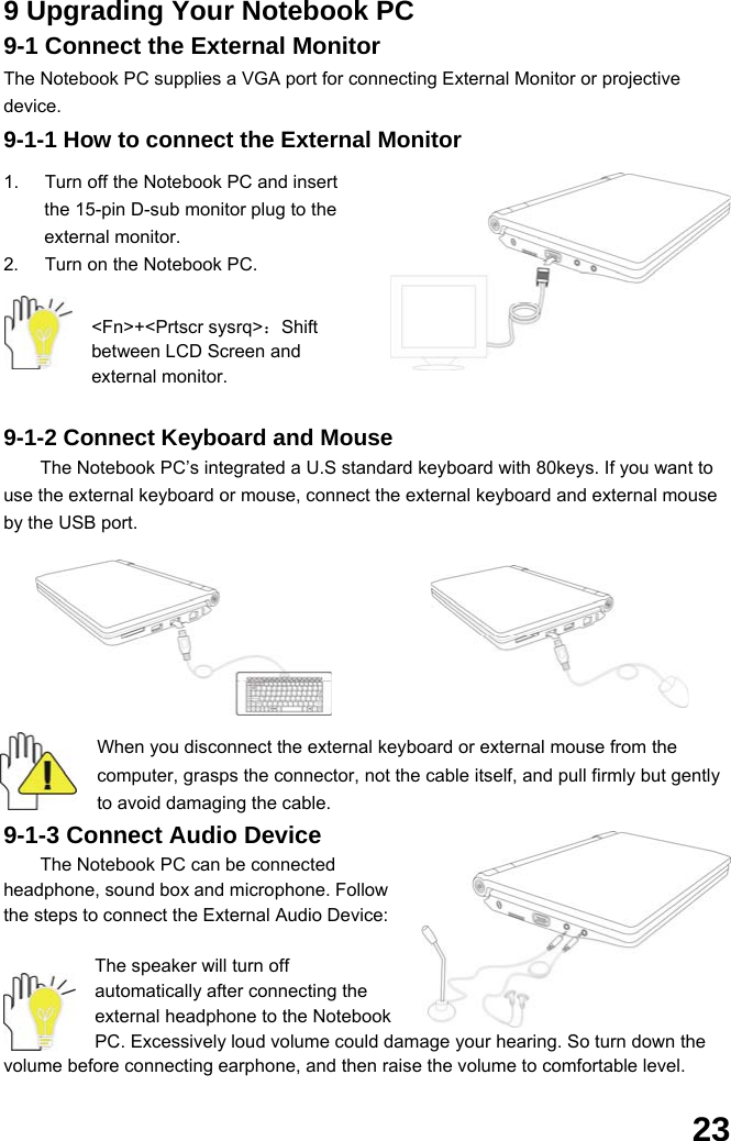  23 9 Upgrading Your Notebook PC 9-1 Connect the External Monitor The Notebook PC supplies a VGA port for connecting External Monitor or projective device. 9-1-1 How to connect the External Monitor  1.  Turn off the Notebook PC and insert the 15-pin D-sub monitor plug to the external monitor. 2.  Turn on the Notebook PC.  &lt;Fn&gt;+&lt;Prtscr sysrq&gt;：Shift between LCD Screen and external monitor.  9-1-2 Connect Keyboard and Mouse The Notebook PC’s integrated a U.S standard keyboard with 80keys. If you want to use the external keyboard or mouse, connect the external keyboard and external mouse by the USB port.           When you disconnect the external keyboard or external mouse from the computer, grasps the connector, not the cable itself, and pull firmly but gently to avoid damaging the cable. 9-1-3 Connect Audio Device The Notebook PC can be connected headphone, sound box and microphone. Follow the steps to connect the External Audio Device:    The speaker will turn off automatically after connecting the external headphone to the Notebook PC. Excessively loud volume could damage your hearing. So turn down the volume before connecting earphone, and then raise the volume to comfortable level. 