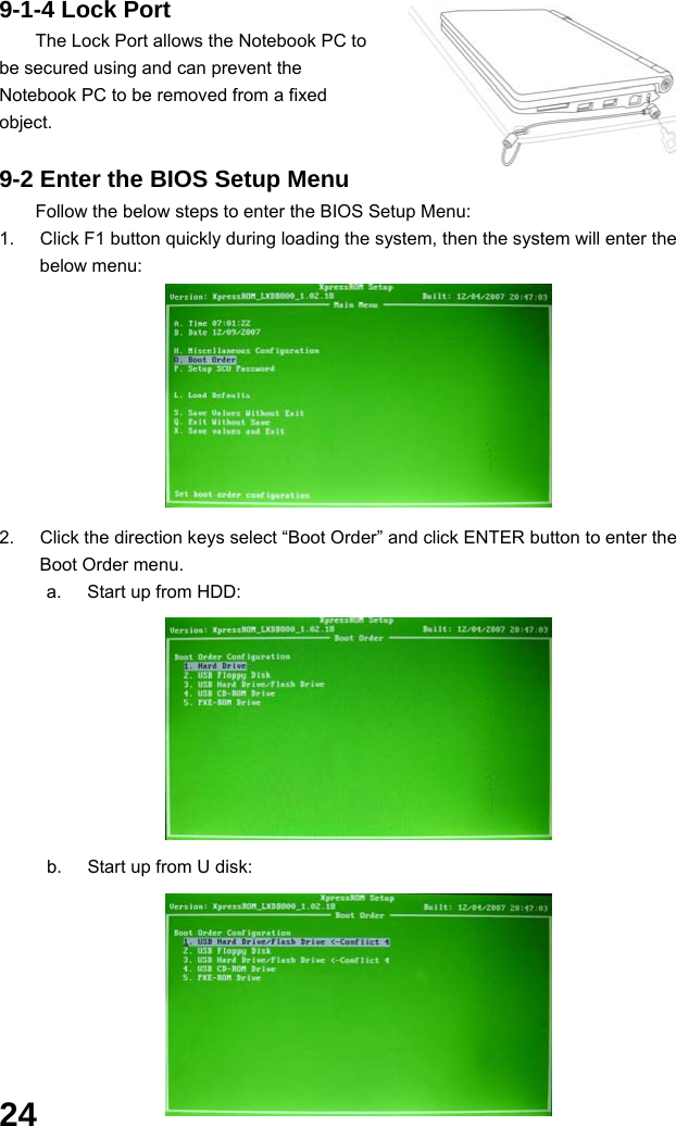  24 9-1-4 Lock Port The Lock Port allows the Notebook PC to be secured using and can prevent the Notebook PC to be removed from a fixed object.   9-2 Enter the BIOS Setup Menu Follow the below steps to enter the BIOS Setup Menu: 1.  Click F1 button quickly during loading the system, then the system will enter the below menu:        2.  Click the direction keys select “Boot Order” and click ENTER button to enter the Boot Order menu. a.  Start up from HDD:        b.  Start up from U disk:       