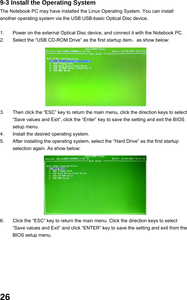  26 9-3 Install the Operating System The Notebook PC may have installed the Linux Operating System. You can install another operating system via the USB USB-basic Optical Disc device.  1.  Power on the external Optical Disc device, and connect it with the Notebook PC. 2.  Select the “USB CD-ROM Drive” as the first startup item，as show below:          3.  Then click the “ESC” key to return the main menu, click the direction keys to select “Save values and Exit”, click the “Enter” key to save the setting and exit the BIOS setup menu. 4.  Install the desired operating system. 5.  After installing the operating system, select the “Hard Drive” as the first startup selection again. As show below:          6.  Click the “ESC” key to return the main menu. Click the direction keys to select “Save values and Exit” and click “ENTER” key to save the setting and exit from the BIOS setup menu.         