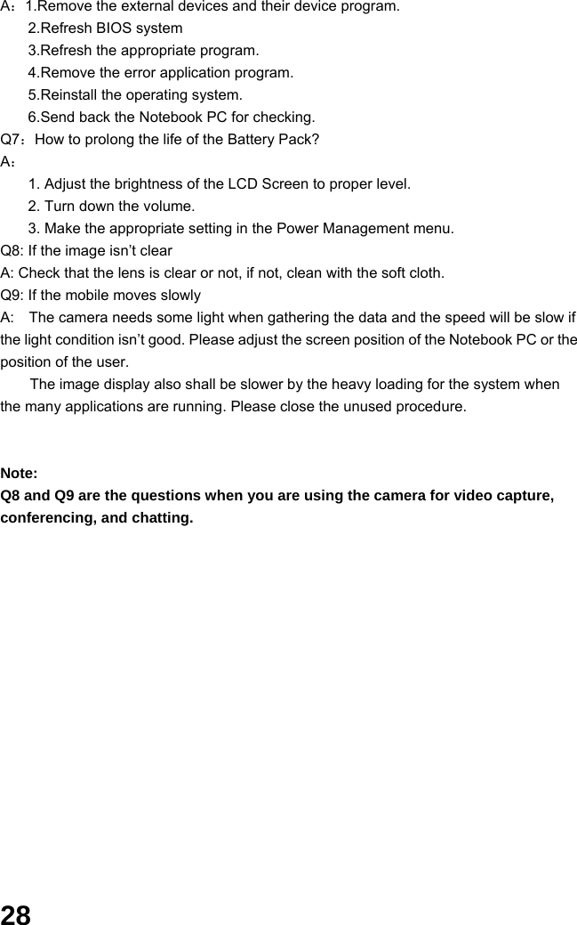  28 A：1.Remove the external devices and their device program. 2.Refresh BIOS system 3.Refresh the appropriate program. 4.Remove the error application program. 5.Reinstall the operating system. 6.Send back the Notebook PC for checking. Q7：How to prolong the life of the Battery Pack? A： 1. Adjust the brightness of the LCD Screen to proper level. 2. Turn down the volume. 3. Make the appropriate setting in the Power Management menu. Q8: If the image isn’t clear   A: Check that the lens is clear or not, if not, clean with the soft cloth. Q9: If the mobile moves slowly A:    The camera needs some light when gathering the data and the speed will be slow if the light condition isn’t good. Please adjust the screen position of the Notebook PC or the position of the user. The image display also shall be slower by the heavy loading for the system when the many applications are running. Please close the unused procedure.       Note:  Q8 and Q9 are the questions when you are using the camera for video capture, conferencing, and chatting.                