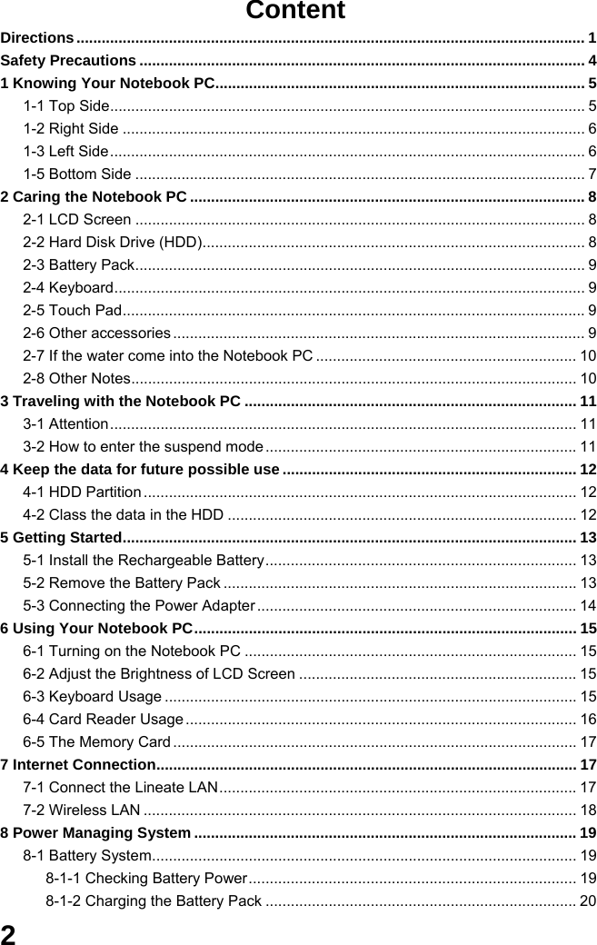  2 Content Directions......................................................................................................................... 1 Safety Precautions .......................................................................................................... 4 1 Knowing Your Notebook PC........................................................................................ 5 1-1 Top Side................................................................................................................. 5 1-2 Right Side .............................................................................................................. 6 1-3 Left Side................................................................................................................. 6 1-5 Bottom Side ........................................................................................................... 7 2 Caring the Notebook PC .............................................................................................. 8 2-1 LCD Screen ........................................................................................................... 8 2-2 Hard Disk Drive (HDD)........................................................................................... 8 2-3 Battery Pack........................................................................................................... 9 2-4 Keyboard................................................................................................................ 9 2-5 Touch Pad.............................................................................................................. 9 2-6 Other accessories .................................................................................................. 9 2-7 If the water come into the Notebook PC .............................................................. 10 2-8 Other Notes.......................................................................................................... 10 3 Traveling with the Notebook PC ............................................................................... 11 3-1 Attention............................................................................................................... 11 3-2 How to enter the suspend mode .......................................................................... 11 4 Keep the data for future possible use ...................................................................... 12 4-1 HDD Partition ....................................................................................................... 12 4-2 Class the data in the HDD ................................................................................... 12 5 Getting Started............................................................................................................ 13 5-1 Install the Rechargeable Battery.......................................................................... 13 5-2 Remove the Battery Pack .................................................................................... 13 5-3 Connecting the Power Adapter ............................................................................ 14 6 Using Your Notebook PC........................................................................................... 15 6-1 Turning on the Notebook PC ............................................................................... 15 6-2 Adjust the Brightness of LCD Screen .................................................................. 15 6-3 Keyboard Usage .................................................................................................. 15 6-4 Card Reader Usage ............................................................................................. 16 6-5 The Memory Card ................................................................................................ 17 7 Internet Connection.................................................................................................... 17 7-1 Connect the Lineate LAN..................................................................................... 17 7-2 Wireless LAN ....................................................................................................... 18 8 Power Managing System ........................................................................................... 19 8-1 Battery System..................................................................................................... 19 8-1-1 Checking Battery Power.............................................................................. 19 8-1-2 Charging the Battery Pack .......................................................................... 20 