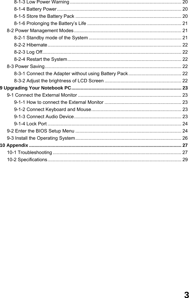  3 8-1-3 Low Power Warning .................................................................................... 20 8-1-4 Battery Power.............................................................................................. 20 8-1-5 Store the Battery Pack ................................................................................ 20 8-1-6 Prolonging the Battery’s Life ....................................................................... 21 8-2 Power Management Modes ................................................................................. 21 8-2-1 Standby mode of the System ...................................................................... 21 8-2-2 Hibernate..................................................................................................... 22 8-2-3 Log Off......................................................................................................... 22 8-2-4 Restart the System...................................................................................... 22 8-3 Power Saving....................................................................................................... 22 8-3-1 Connect the Adapter without using Battery Pack ........................................ 22 8-3-2 Adjust the brightness of LCD Screen .......................................................... 22 9 Upgrading Your Notebook PC................................................................................... 23 9-1 Connect the External Monitor .............................................................................. 23 9-1-1 How to connect the External Monitor .......................................................... 23 9-1-2 Connect Keyboard and Mouse.................................................................... 23 9-1-3 Connect Audio Device................................................................................. 23 9-1-4 Lock Port ..................................................................................................... 24 9-2 Enter the BIOS Setup Menu ................................................................................ 24 9-3 Install the Operating System................................................................................ 26 10 Appendix ................................................................................................................... 27 10-1 Troubleshooting ................................................................................................. 27 10-2 Specifications..................................................................................................... 29                  